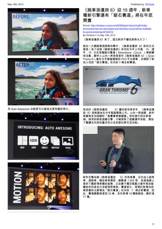 May 16th, 2013 Published by: VR-Zone
11
而 Auto Awesome 功能更可以創造出更有趣的照片。
《跑車浪漫旅 6》迎 15 週年，新車
種新引擎還有「銀石賽道」將在年底
開賣
Source: http://chinese.vr-zone.com/63359/gran-trismo-6-gt6-finally-
announced-new-car-new-engine-and-silverston-circuit-will-be-available-
for-ps3-at-christmas-05162013/
By Christine.T on May 15th, 2013
《跑車浪漫旅 6》來了，這次終於不讓玩家等太久了！
就在一片網路猜測與期待聲中，《跑車浪漫旅 6》終於正式
發表！為了迎接《跑車浪漫旅》系列在今年上市滿 15 週
年，15 日在英國銀石賽道（Silverstone Circuit ）舉辦慶
祝活動，製作人山內一典現身宣布《跑車浪漫旅 6》（Gran
Trismo 6）會在今年聖誕檔期的 PS3 平台發售，也確認了新
加入包括「銀石賽道」在內的 7 條全新賽道。
有別於《跑車浪漫旅 5》讓玩家苦等多年，《跑車浪漫
旅 6》很乾脆地在今年聖誕檔期上市。山內一典強調，新作
將會將系列強調的「真實駕車模擬器」特性提升到全新領
域。採用的新款遊戲引擎，大幅提昇了遊戲運作效能，增加
下載擴充內容的靈活性以及拓展社群交流功能。
新作完整收錄《跑車浪漫旅 5》所有車種，另外加入經典
車、道路車、競技車等類型，總數達 1,200 款，並透過線上
提供下載新增車種的服務，以及數千種空氣動力套件與改裝
輪胎供玩家自己改裝理想車款。賽道部分，現預計新增包括
發表會的主辦場地「銀石賽道」在內的 7 條全新賽道，因
此，賽道總數將達到 33 條，並在新增 19 種路線後，總計達
71 種。
 