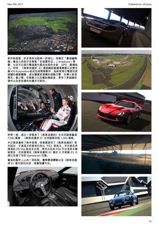 May 16th, 2013 Published by: VR-Zone
12
新作新面貌，許多現有功能將一併強化。現確定「賽道編輯
器」會加入西班牙名景點「安達露西亞」（Andalucia）景
觀，以及可以提升賽道產生器自由度的全新 GPS 數據能
力。同時，《跑車浪漫旅 6》還跟輪胎廠橫濱橡膠以及懸吊
廠 KW Automotive 結成技術開發夥伴，為新物理引擎提供更
細膩的駕駛體驗，這也讓重新建構的遊戲引擎，在導入新型
懸吊、動力學、空氣動力以及輪胎模組後，帶來了更細緻的
運作以及更具彈性的擴充可能性。
附帶一提，這次一併發表了《跑車浪漫旅》全系列銷售量達
7,000 萬套，《跑車浪漫旅 5》全球銷售突破 1,000 萬套。
本次發表會除了新作登場，現場還提供了《跑車浪漫旅》新
作試玩，不過這次的發表仍然以 PS3 版為主，早先被各界
猜測的 PS Vita 版並未出現，眾所注目的 PS4 平台消息未曾
被提及；目前僅預告《跑車浪漫旅 6》會在 6 月美國 E3 大
展以及接下來的 Gamescom 活動。
會後的製作人山內一典訪談、實際賽道體驗以及《跑車浪漫
旅 6》搶先試玩內容，將會陸續刊出。
 