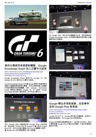 May 16th, 2013 Published by: VR-Zone
13
提供台灣使用者搜尋新體驗，Google
Knowledge Graph 加入正體中文結果
Source: http://chinese.vr-zone.com/63601/google-knowledge-graph-
adding-traditional-chinese-support-05162013/
By Mengkuei Hsu on May 15th, 2013
Google Knowledge Graph 推出已久，Google 16 日於
Google I/O 2013 宣布加入正體中文結果。
Google Knowledge Graph 可以讓 Google 搜尋不再僅將使用
者輸入的關鍵詞當成單純的辭彙，而可以理解所輸入的關鍵
字是指現實世界的那個實體。之前 Google Knowledge
Graph 僅提供少數語言，Google 在 16 日宣布 Google
Knowledge 將支援 4 種新語言，其中包含正體中文。
另外 Google 的另一個搜尋功能 Google Now 也有所更
新，現在你除了可以在 iOS 和 Android 手機上使用 Google
Now 之外，也可以在每台電腦上的 Chrome 瀏覽器上使用，
讓 Google Now 從行動裝置跨入桌上型裝置。
而 Google Now 現在也可以聽懂更多內容，甚至能夠取用
Google Knowledge Graph 中的資訊判斷使用者所輸入的關
鍵詞是指什麼事物。
Google 釋出多項新服務，從音樂串
流到 Google Play 教育版
Source: http://chinese.vr-zone.com/63585/google-release-multiple-
services-in-io-05162013/
By Mengkuei Hsu on May 15th, 2013
Google I/O 2013 中，Google 宣布推出多種服務，從許多人
期待的音樂串流，到 Google Play 的教育商店。
Google 的音樂串流服務真的來了，每月僅 9.99 美元，就可
以隨時聆聽 Google Play 中龐大的音樂庫，不過目前僅限美
國用戶申請。
 