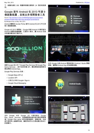 May 16th, 2013 Published by: VR-Zone
15
下，能讓內建的 800 萬畫素相機支援每秒 24 張的高速連
拍。
Google 宣布 Android 在 2013 年達 9
億啟動裝置，並推出多項開發者工具
Source: http://chinese.vr-zone.com/63523/google-announce-android-
activation-hit-900-million-with-many-developer-tool-05162013/
By Mengkuei Hsu on May 15th, 2013
Android 團隊的 Sundar Pichai 宣布 Android 在 2013 年已突
破 9 億啟動裝置。
Google I/O 2013 甫開始，Google 的新 Android 主管即宣布
Android 裝置的啟動數量，已達到 9 億台，讓 Android 仍為
目前最受歡迎的行動平台。
接著 Google 並公布了 Google Play Services 和 Google Play
Game Services ，其中包含多種 API，幫助開發者能夠更完
善地開發 Android App。
Google Play Services 包含：
• Google Maps API v2
• Location API
• 之前已公布的 Google+ Sign-in
• Google Cloud Messaging
另外 Google 也在 Google I/O 中宣布推出 Google
Play Game Services，為遊戲開發者提供更友善的開發環
境。Google Play game 將包含雲端儲存、遊戲成就、玩家
排行榜和多人連線等功能，讓使用者可以方便地整合到自己
的遊戲中。
另外 Google 也為 Android 開發者推出 Android  Studio 開發
環境，讓開發 Android App 更為簡單直覺。
 