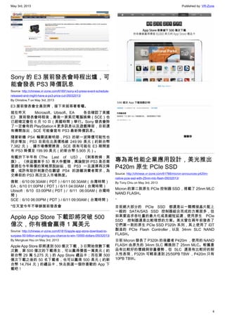 May 3rd, 2013 Published by: VR-Zone
4
Sony 的 E3 展前發表會時程出爐，可
能會發表 PS3 降價訊息
Source: http://chinese.vr-zone.com/61691/sony-e3-press-event-schedule-
released-and-might-have-a-ps3-price-cut-05032013/
By Christine.T on May 3rd, 2013
E3 展前發表會全員到齊，接下來就等著看囉。
就在昨天 Microsoft、Ubisoft、EA 各自確認了美國
E3 展前發表會時程後，最後一家索尼電腦娛樂（SCE）也
已經確定會在 6 月 10 日（美國時間）舉行。Sony 發表會除
了一定會有的 PlayStation 4 更多訊息以及遊戲陣容，目前還
有傳聞指出，SCE 可能會宣布 PS3 最新降價訊息。
隨著新機 PS4 輪廓逐漸明朗，PS3 的新一波降價可能性也
同步增加；PS3 目前在北美價格維 249.99 美元（約新台幣
7,382 元），據市場傳聞猜測，SCE 很有可能在 E3 期間宣
布 PS3 降價至 199.99 美元（約新台幣 5,905 元）。
有鑑於下半年有《The Last of US》、《刺客教條：黑
旗》、《俠盜獵車手 5》等大作壓陣，輿論對於 PS3 是否需
要趕在今年降價的策略眾說紛紜，但 PS3 一旦選擇再次降
價，或許有助於刺激仍在觀望 PS4 的游離消費者需求，為
交棒前的 PS3 再次注入市場熱度。
微軟：6/10 09:30AM（PDT）/ 6/11 00:30AM（台灣時間）
EA；6/10 01:00PM（PDT）/ 6/11 04:00AM（台灣時間）
Ubisoft：6/10 03:00PM（PDT）/ 6/11 06:00AM（台灣時
間）
SCE：6/10 06:00PM（PDT）/ 6/11 09:00AM（台灣時間）
*任天堂今年不舉辦展前發表會
Apple App Store 下載即將突破 500
億次，你有機會贏得 1 萬美元
Source: http://chinese.vr-zone.com/61815/apple-app-store-download-to-
surpass-50-billion-and-giving-you-chance-to-win-10000-dollars-05032013/
By Mengkuei Hsu on May 3rd, 2013
Apple App Store 即將達到 500 億次下載，3 日開始倒數下載
次數，第 500 億次的下載得主，可以贏得價值一萬美元（約
新台幣 29 萬 5,275 元）的 App Store 禮品卡；而在第 500
億次下載之後的 50 名下載者，也可以贏得 500 美元（約新
台幣 14,764 元）的禮品卡，快去挑選一個你喜歡的 App 下
載吧！
專為高性能企業應用設計，美光推出
P420m 原生 PCIe SSD
Source: http://chinese.vr-zone.com/61788/micron-announces-p420m-
native-pcie-ssd-with-25nm-mlc-flash-05032013/
By Tony.Chiu on May 3rd, 2013
Micron 的第二款原生 PCIe 控制器 SSD，搭載了 25nm MLC
NAND FLASH。
、
目前絕大部分的 PCIe SSD 都還是以一顆橋接晶片配上
一般的 SATA/SAS SSD 控制器組合而成的方案居多，但
如果要追求吞吐量的最大化或是縮短延遲，使用原生 PCIe
SSD 控制器還是比較理想的方案。美光曾在兩年前發表了
它們第一款的原生 PCIe SSD P320h 系列，其上使用了 iDT
製造的 PCIe Flash Controller，以及 34nm SLC NAND
FLASH。
日前 Micron 發表了 P320h 的後繼者 P420m ，使用的 NAND
FLASH 由原先的 34nm SLC 轉換到了 25nm MLC。較舊產
品有比較好的價錢與容量優勢，但 SLC 還是有比較好的耐
久性表現，P320h 可輕易達到 25/50PB TBW ，P420m 只有
10PB TBW。
 