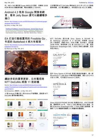 May 16th, 2013 Published by: VR-Zone
17
吋、960 x 540 解析度 Super AMOLED 面板，並擁有 32GB
ROM 與 800 萬畫素相機，電池容量為 2,100mAh。
Android 4.3 現身 Google 開發者網
頁，看來 Jelly Bean 還可以繼續嚼多
幾口
Source: http://chinese.vr-zone.com/63516/android-4-3-confirmed-google-
developer-site-05152013/
By Chris.L on May 15th, 2013
EA 打造行動裝置用的 Frostbite Go，
年底的 Battlefield 4 將大有看頭
Source: http://chinese.vr-zone.com/63442/ea-brings-frostbite-go-for-
battlefield-4-05152013/
By NSamLee on May 15th, 2013
繽紛多彩的夏季更新，日本電信商
NTT DoCoMo 將推 11 款新機
Source: http://chinese.vr-zone.com/63443/ntt-docomo-summer-
update-10-smartphone-include-galaxy-s4-xperia-a-and-one-sharp-aquos-
pad-05152013/
By fantasytrees（跳跳虎） on May 15th, 2013
10 款 Android 手機以及 1 款 Android 平板電腦，這就是 NTT
DoCoMo 夏季新機的陣仗。
日本電信商 NTT DoCoMo 準時地在 2013 年 5 月 15 日發表
夏季新機，主打電池續航力、多彩設計以及 4G LTE 網路。
NTT DoCoMo 這次主推 Sony Xperia A SO-04E 以
及 Samsung GALAXY S 4 SC-04E；前者與 Xperia
ZR 大致相同，具備 IP55 / IP58 防塵、防水能力，但內建
32GB ROM，後者則與 LTE 款 GALAXY S 4 一樣，採用
Qualcomm Snapdragon 600, 1.9GHz 四核心處理器，但沒
有防水能力。
其中 Sony Xperia A SO-04E 是這次發表的新機中，唯一採
用 Android 4.1 Jelly Bean 作業系統的機種，預計 2013 年 8
月至 9 月間，可升級至 Android 4.2 版本。
Sharp AQUOS PHONE SH-06E 則通過 IPX5、IPX7 防水認
證，螢幕採用 4.8 吋、1920 x 1080 解析度 IGZO 面板，內
建 Qualcomm Snapdragon 600, 1.7GHz 四核心處理器，並
擁有 1,310 萬畫素相機與 210 萬畫素前置鏡頭。
 