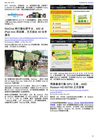 May 16th, 2013 Published by: VR-Zone
19
NTT DoCoMo 所發表的 10 款智慧型手機，均配備了
2,100mAh 以上的電池容量，其中搭載 5.2 吋螢幕的 Fujitsu
ARROWS NX F-06E，電池容量更是高達 3,020nAh。
上述機種均預計在 2013 年 5 月起陸續推出，最晚上市的老
人機 Raku-Raku SMART PHONE 2 F-08E，預計到 8 月中
旬將會上市。
WeChat 跨行動社群平台，400 台
iPad mini 再加碼，天天抽出 40 位幸
運兒
Source: http://chinese.vr-zone.com/63463/wechat-will-give-400-ipad-mini-
away-and-will-add-more-40-lucky-user-05152013/
By fantasytrees（跳跳虎） on May 15th, 2013
WeChat 預計送出 400 台 iPad mini 的抽獎活動，將在最後
加碼，天天抽出 40 位幸運兒。
為了要慶祝跨行動社群平台的降臨，WeChat 提供了多達
400 台 Apple iPad mini 16GB Wi-Fi 的《好獎好 Chat 在
WeChat》抽獎活動。
WeChat 於 2013 年 5 月 15 日宣布，將在 5 月 17 日最後一
週起加碼，天天抽出 40 位幸運兒，並會在 2013 年 6 月 9 日
與 6 月 15 日，在台北 ATT4FUN、台中勤美誠品綠園道、高
雄漢神巨蛋購物廣場三地頒發獎項。
參與方法相當簡單，用戶只要在 iOS 與 Android 平台
的 WeChat 通訊錄中擁有 20 名以上的好友，並自 2013
年 5 月 3 日至 23 日期間，重送「我要抽獎」訊息給
「WeChat 阿管」（ID：WeChatTW），即可獲得抽獎券，
活動詳情可以參考「WeChat 阿管」的訊息。
另一方面，WeChat 也在 2013 年 5 月 18 日、5 月 19 日中
午 12 點至晚間 7 點，於台北阪急百貨廣場帶領消費者一同
體驗 WeChat 互動抽獎，在現場與 WeChat Girls 互動體驗
者，均可會得 WeChat 獨家贈品。
問鼎最速行動 GPU 王座，AMD
Radeon HD 8970M 正式登場
Source: http://chinese.vr-zone.com/63372/amd-radeon-hd-8970m-
launched-05152013/
By Tony.Chiu on May 15th, 2013
雖然和 HD 7000M 比起來並沒有太多變化，但 Radeon
8000M 家族到此也差不多全員到齊了！
去年底我們曾經報導過 Radeon 8000M 家族的產品規格與
路線圖，在當時 AMD 的規劃最高僅到主流級 performance
gaming 的產品 HD 8800M，今天稍早 AMD 終於將產品
路線更新，推出了 Radeon HD 8970M 正式填補最上位
Enthusiast 狂熱級的位置。
 