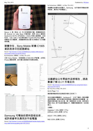 May 17th, 2013 Published by: VR-Zone
2
Nexus 4 是一款由 LG 代工的智慧型手機，搭載最新版本
的 Android 4.2 Jelly Bean 作業系統，採用 28nm 製程的
Qualcomm S4 Pro APQ8064, 1.5GHz 四核心處理器、2GB
RAM，以及 1280 x 768 解析度的 TrueHD IPS Plus 螢幕，
相機為 800 萬畫素，前置鏡頭則為支援 HD 錄影的 130 萬畫
素相機。
證實存在，Sony Mobile 新機 C1905
資訊現身印尼認證網站
Source: http://chinese.vr-zone.com/63844/sony-mobile-c1905-show-at-
indo-postel-confirm-as-real-05172013/
By fantasytrees（跳跳虎） on May 17th, 2013
日前 Sony Mobile 一款型號為 C1905 的入門新機，出現在
Picasa 網路相簿，該手機已經通過印尼網站認證。
Samsung 可彎曲的塑料面板技術，
或許將會率先應用於平板電腦
Source: http://chinese.vr-zone.com/63809/foldable-flexible-display-tablet-
may-called-samsung-galaxy-tab-4-05172013/
By fantasytrees（跳跳虎） on May 17th, 2013
根據釋出的專利內容顯示，Samsung 似乎愈將可彎曲的塑
料面板，應用在平板電腦上。
法國網站公布零組件返修報告，透過
數據了解 D.I.Y 市場走向
Source: http://chinese.vr-zone.com/63806/french-pc-compoment-return-
rate-report-05172013/
By Tony.Chiu on May 17th, 2013
Go to Page: 1 2
幾家歡樂幾家愁的返修統計報告又回來了！
來自法國的硬體網站，hardware.fr 公布了最新一期的硬體
返修率數據。統計的資料來源是線上通路商的送修數據，品
牌統計樣本最少為 500 個，單一型號則是 100 個；使用者向
原廠 RMA 則不在統計數據之中，整體來講還是有一定的說
服力。
主機板：
Gigabyte 1.19% (前期 1.77%)
ASRock 2.09% (前期 1.67%)
ASUS 1.79% (前期 2.34%)
MSI 3.05% (前期 2.24%)
 
