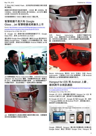 May 17th, 2013 Published by: VR-Zone
4
了 20nm MLC NAND Flash，但所使用的控制器方案目前還
無法確認。
根據目前所得到的性能表現資料，120GB 讀 400MB/s 寫
130MB/s、480GB 讀 450MB/s 寫 380MB/s，4K IOPS 讀寫
分別是 72000IOPS 和 9000IOPS。
目前販售價格在 15900 日圓至 64800 日圓之間。
智慧眼鏡不是只有 Google
Glass，Jet 智慧眼鏡或將搶先上市
Source: http://chinese.vr-zone.com/63795/google-glass-is-not-the-only-
wearable-device-in-google-io-here-comes-the-jet-05172013/
By Mengkuei Hsu on May 16th, 2013
在 Google I/O 展場中展示的智慧型眼鏡可不只 Google
Glass 而已，更有 Jet 和 MOD Live HUD！
還在期待 Google Glass 的推出嗎？雖然 Google 預定將在年
底推出 Google Glass，不過真正上市日期誰都說不準。如果
你等不及的話，那就先玩玩同樣基於 Android 系統的 Jet 智
慧眼鏡吧！
Jet 智慧眼鏡由 Recon Instrument 開發，以衍生自 Android
Jellybean 的 ReconOS 驅動，而硬體規格則包含一顆獨立
的 GPU、前置設影機和抬頭顯示器等，Jet 智慧眼鏡專為戶
外運動而設計，因此更搭配了一副高品質的太陽眼鏡。
Jet 智慧眼鏡可以透過抬頭顯示器提供導航功能，前置鏡頭
則用來記錄運動中所發生的事件。
另外 Recon Instruments 也提供了雪鏡形式的
MOD Live，讓使用者可以在滑雪時，測量自己的速度、高
度、同伴所在位置等資訊，並可以透過藍牙連接視訊攝影
機，記錄滑雪時的速度。
Recon Instruments 預定在 2013 年推出，目前 Recon
Instruments，已經推出 HUD SDK 給開發者，方便 Android
開發者為 Jet 智慧眼鏡開發各種應用程式。
Hangout for iOS 和 Android 上線，
提供跨平台視訊通話
Source: http://chinese.vr-zone.com/63773/google-launched-hangout-app-
for-multiple-platforms-05172013/
By Mengkuei Hsu on May 16th, 2013
Google I/O 2013 主題演講中提到的 Hangout for iOS 和
Android 已經正式上線，提供跨平台視訊通話功能。
在 Google I/O 2013 中，Google 在介紹 Google+ 時，宣布
了 Hangout 即將在 iOS 和 Android 平台中，提供獨立程式，
提供跨平台視訊通話功能。
Google 所推出的 Hangout 獨立程式其實就是之前傳出的
Google Babel，整合了原有的 Google Chat、Hangout 和
 