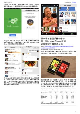 May 17th, 2013 Published by: VR-Zone
5
Google Talk 的功能，現在使用者可以在 Gmail、Google+
或是行動 App 上，都採用相同的 Hangout 功能傳遞訊息。
Hangout 和過去的 Google Talk 一樣，具備儲存收藏所有
通話記錄的能力，不論時間多久，都可以從 Hangout 或是
Gmail 中找到過去所有的通話紀錄。
而 Hangout 最強的功能則在於可以進行高達 10 人的視訊通
話，而且進入視訊方式十分方便，Hangout 將是行動和桌面
平台上，跨平台通訊最方便的功能。另外 Hangout 行動版也
提供了加入 Hangout 直播串流的功能，讓使用者可以隨時隨
地即時串流所參與的活動。
第一季智慧型手機市佔公
布，Windows Phone 超越
BlackBerry 躍居第三位
Source: http://chinese.vr-zone.com/63765/windows-become-third-in-
smartphone-by-idc-05172013/
By fantasytrees（跳跳虎） on May 16th, 2013
2013 年第一季智慧型手機市佔率 Windows Phone 超越
BlackBerry，但與 Android、iOS 相比仍有極大差距。
根據市調機構 IDC 報告顯示，2013 年第一季智慧型手機
市佔率 Android 作業系統高達 75%，iOS 作業系統則為
17.3%；其中 Android 產品出貨量高達 1.621 億台，明顯優
於去年同期 9,030 萬台，iOS 產品雖然出貨量從 3,510 萬台
上升至 3,740 萬台，但市佔率比去年的 23% 低了 5.7%。
 