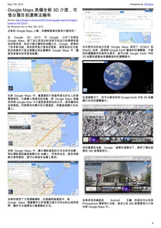 May 17th, 2013 Published by: VR-Zone
6
Google Maps 具備全新 3D 介面，可
惜台灣目前還無法擁有
Source: http://chinese.vr-zone.com/63733/new-google-maps-3d-imagery-
hands-on-05172013/
By Mengkuei Hsu on May 16th, 2013
全新的 Google Maps 上線，來瞭解看看究竟有什麼特色！
在 Google I/O 2013 中，Google 公布了全新的
Google Maps，除了如之前流出的消息可依自己的搜尋和朋
友的意見等，為自己建立獨特的地圖之外，Google 更提供
了許多新功能，例如使用者介面有所更新，將原來的右方資
訊列和操作介面全都整合到全螢幕的 Google Maps 中，讓
使用者操作起來更為直覺。
在新 Google Maps 中，最重要的介面當然是位於右上的智
慧搜尋列，只要輸入想查找的地點，新 Google Maps 就會
利用與 Google Now 卡片資訊版面相近的方式，提供獨特的
地理資訊。而搜尋列未顯示的次要資訊，則會直接顯示在地
圖上。
而新 Google Maps 中，顯示導航資訊的方式也有所改變，
現在導航資訊會直接顯示在 地圖上，所有的站名、路名和路
線方案等資訊，都可以直接在地圖上看到。
如果你使用了大眾運輸導航，在路線詳細資訊中，新
Google Maps 還會幫你分析每種交通方式所佔的比例和時
間，讓你可以選擇自己最喜歡的方式。
另外更好玩的地方在新 Google Maps 採用了 HTML5 和
WebGL 技術，直接將 Google Earth 搬進你的瀏覽器，只要
你的瀏覽器和系統符合需求，就可以將 Google Earth 中的
3D 地圖和虛擬地球儀搬進你的瀏覽器中。
在這個模式下，你可以看到如同 Google Earth 中的 3D 地圖
顯示在你的瀏覽器中。
有些重要的地點，Google 選擇在這模式下，提供了類似街
景的 360 度環景照片。
如果你具有最新的 Android 手機，你甚至可以利用
Photosphere 環景照片功能，將自己的 360 度環景照片分享
在新 Google Maps 中。
 