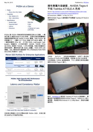 May 3rd, 2013 Published by: VR-Zone
5
P320h 跟 P420m 兩者使用的控制器並沒有太大改動，一樣
是支援 32 通道 NAND FLASH 控制，主要在於修改韌體讓控
制器能夠辨認現在的 NAND FLASH 種類。目前 P420m 提
供兩種尺寸，一種採 2.5″ PCIe (透過 SFF-8639 接頭)；另
一種則是標準 PCIe X8 ，尺寸為 HHHL (half-height, half-
length)。容量部分，2.5″版本提供 350GB、700GB，PCIe
X8 HHHL 則提供 700GB、1.4TB 等容量。性能方面據美光
提供的資料，讀取性能可達 3GB/s (連續)、750K IOPS (4K
隨機)，SQL 應用的吞吐量指標 TPS (TRANSACTION PER
SECOND) 則達到了 3282。
目前美光準備在六月正式開始生產 P420m SSD，目前正提
供 SAMPLE 作為評估用途。
擁有專屬外接鍵盤，NVIDIA Tegra 4
平板 Toshiba AT10LE-A 亮相
Source: http://chinese.vr-zone.com/61776/toshiba-at10le-a-with-nvidia-
tegra-4-and-will-have-a-keyboard-to-support-05032013/
By fantasytrees（跳跳虎） on May 2nd, 2013
採用 NVIDIA Tegra 4 處理器的平板電腦 Toshiba AT10LE-A
已經現身了！
日前在 AnTuTu 安兔兔效能數據中，出現了一款名為
Toshiba AT10LE-A 的平板電腦；從高達 28,058 分的表現，
以及時脈為 1.8GHz 處理器規格，不少人猜測它採用的應該
就是 NVIDIA Tegra 4 晶片。
終於，techblog.gr 拿到的 Toshiba AT10LE-A 測試機中，證
實這款平板電腦採用的是 NVIDIA Tegra 4, 1.8GHz 4+1 核心
處理器，系統版本為 Android 4.1.2 Jelly Bean，並能外接鍵
盤使用。
 