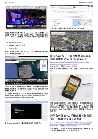 May 17th, 2013 Published by: VR-Zone
7
不過要是想擁有完整的新 Google Maps 3D 地圖體驗，系
統的要求可不低，目前新 Google Maps   僅支援最新版的
Chrome 和 Firefox 瀏覽器，而系統則必需為下列三種系統之
一：
• Mac OS 10.8.3+
• Windows Vista, 7, or 8
• Chrome OS
如果不符合系統需求，新 Google Maps 則會運作在無法顯
示 3D  影像的 Lite 模式下。
另外由於 3D 地圖所需的資料量龐大，因此網路的速度也會
影響使用的體驗，這也許是新 Google Maps 還不支援行動
瀏覽器的原因之一。
新 Google Maps 將從 17 日開始接受使用者申請使用，想搶
先試玩的使用者請至[這裡](http://maps.google.com/help/
maps/helloworld/desktop/preview/)申請。
新 Google Maps 的大多數功能都可以在台灣使用。
可惜的是，目前台灣還無法支援 3D 介面的地圖。
HTC One X 下一版將會是 Sense 5，
同時可使用 Zoe 和 BlinkFeed？
Source: http://chinese.vr-zone.com/63755/rumor-htc-one-x-will-get-
sense-5-include-zoe-and-blinkfeed-05162013/
By fantasytrees（跳跳虎） on May 16th, 2013
傳言 HTC 將於近期釋出 One X 更新，並加入 Zoe 拍照功
能。
傳言在這版本的更新中，除了針對進行一些系統微調與功能
強化外，也會為 HTC One X 帶來與 New HTC One 相同
的 BlinkFeed 功能；不過，讓人驚訝的是，消息表示，搭載
Android 4.2 Jelly Bean 系統的 One X，將具備 HTC Zoe 拍
攝模式。
跨平台卡牌 RPG 手機遊戲《秘宝探
偵》，繁體中文版正式推出
Source: http://chinese.vr-zone.com/63722/rpg-smartphone-game-mi-bao-
zhen-tan-from-colopl-now-available-for-chinese-traditional-05162013/
By fantasytrees（跳跳虎） on May 16th, 2013
日本遊戲商 COLOPL 開發的跨平台卡牌 RPG 手機遊戲《秘
宝探偵》繁體中文版，於 16 日正式推出。
 