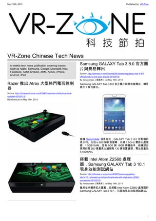 May 19th, 2013 Published by: VR-Zone
1
VR-Zone Chinese Tech News
A weekly tech news publication covering brands
such as Apple, Samsung, Google, Microsoft, Intel,
Facebook, AMD, NVIDIA, ARM, ASUS, iPhone,
Android, iPad
Razer 推出 Atrox 大型格鬥電玩控制
器
Source: http://chinese.vr-zone.com/63941/razer-launched-atrox-stick-
cotroller-05192013/
By NSamLee on May 19th, 2013
Samsung GALAXY Tab 3 8.0 官方圖
片與規格釋出
Source: http://chinese.vr-zone.com/63953/samsung-galaxy-tab-3-8-0-
official-picture-and-spec-leaked-05192013/
By fantasytrees（跳跳虎） on May 19th, 2013
Samsung GALAXY Tab 3 8.0 官方圖片與規格被釋出，傳言
將在下個月推出。
根據 Sammobile 消息指出，GALAXY Tab 3 8.0 所配備的
是 8 吋、1280 x 800 解析度螢幕，內建 1.5GHz 雙核心處理
器、1.5GB RAM，並有 8GB 與 16GB 兩種版本，相機部份
採用的是 500 萬畫素主鏡頭與 130 萬前置鏡頭，電池容量為
4,450mAh。
搭載 Intel Atom Z2560 處理
器，Samsung GALAXY Tab 3 10.1
現身效能測試網站
Source: http://chinese.vr-zone.com/63997/samsung-galaxy-
tab-3-10-1-showed-up-in-benchmark-site-with-intel-atom-z2560-
processors-05192013/
By fantasytrees（跳跳虎） on May 19th, 2013
雖然並未獲得官方證實，但搭載 Intel Atom Z2560 處理器的
Samsung GALAXY Tab 3 10.1，已經出現在效能測試網站。
 