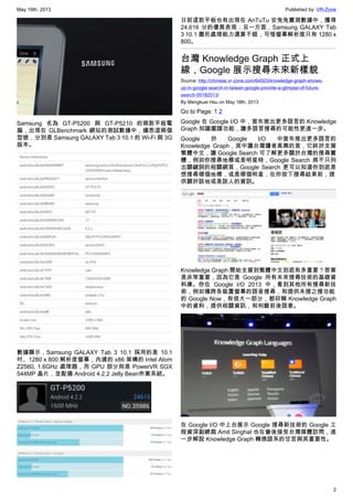 May 19th, 2013 Published by: VR-Zone
2
Samsung 名為 GT-P5200 與 GT-P5210 的兩款平板電
腦，出現在 GLBenchmark 網站的測試數據中，據悉這兩個
型號，分別是 Samsung GALAXY Tab 3 10.1 的 Wi-Fi 與 3G
版本。
數據顯示，Samsung GALAXY Tab 3 10.1 採用的是 10.1
吋、1280 x 800 解析度螢幕，內建的 x86 架構的 Intel Atom
Z2560, 1.6GHz 處理器，而 GPU 部分則是 PowerVR SGX
544MP 晶片，並配備 Android 4.2.2 Jelly Bean作業系統。
日前這款平板也有出現在 AnTuTu 安兔兔實測數據中，獲得
24,616 分的優異表現；另一方面，Samsung GALAXY Tab
3 10.1 圖形處理能力還算不錯，可惜螢幕解析度只有 1280 x
800。
台灣 Knowledge Graph 正式上
線，Google 展示搜尋未來新樣貌
Source: http://chinese.vr-zone.com/64003/knowledge-graph-shows-
up-in-google-search-in-taiwan-google-provide-a-glimpse-of-future-
search-05182013/
By Mengkuei Hsu on May 18th, 2013
Go to Page: 1 2
Google 在 Google I/O 中，宣布推出更多語言的 Knowledge
Graph 知識圖譜功能，讓多語言搜尋的可能性更進一步。
Google 於 Google I/O 中宣布推出更多語言的
Knowledge Graph，其中讓台灣讀者高興的是，它終於支援
繁體中文，讓 Google Search 可了解更多關於台灣的搜尋實
體，例如你搜尋地標或是明星時，Google Search 將不只列
出關鍵詞的相關網頁，Google Search 更可以知道你到底是
想搜尋哪個地標，或是哪個明星，在你按下搜尋結果前，提
供關於該地或是該人的資訊。
Knowledge Graph 開始支援到繁體中文到底有多重要？答案
是非常重要，因為它是 Google 所有未來搜尋技術的基礎資
料庫。你在 Google I/O 2013 中，看到其他所有搜尋新技
術，例如橫跨各裝置螢幕的語音搜尋，和提供未搜之搜功能
的 Google Now，有很大一部分，都仰賴 Knowledge Graph
中的資料，提供相關資訊，和判斷前後語意。
在 Google I/O 中上台展示 Google 搜尋新技術的 Google 工
程資深副總裁 Amit Singhal 也在會後接受台灣媒體訪問，進
一步解說 Knowledge Graph 轉換語系的甘苦與其重要性。
 