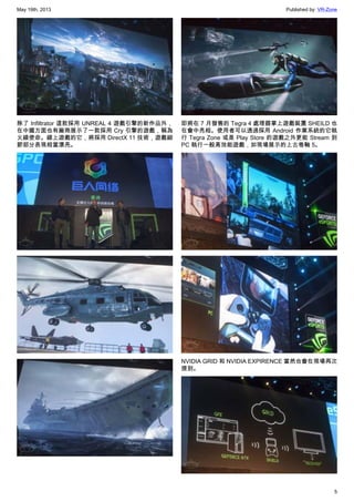 May 19th, 2013 Published by: VR-Zone
5
除了 Infiltrator 這款採用 UNREAL 4 遊戲引擎的新作品外，
在中國方面也有廠商展示了一款採用 Cry 引擎的遊戲，稱為
火線使命。線上遊戲的它，將採用 DirectX 11 技術，遊戲細
節部分表現相當漂亮。
即將在 7 月發售的 Tegra 4 處理器掌上遊戲裝置 SHEILD 也
在會中亮相。使用者可以透過採用 Android 作業系統的它執
行 Tegra Zone 或是 Play Store 的遊戲之外更能 Stream 到
PC 執行一般高效能遊戲，如現場展示的上古卷軸 5。
NVIDIA GRID 和 NVIDIA EXPIRENCE 當然也會在現場再次
提到。
 