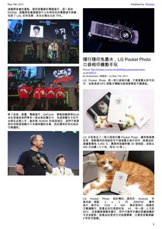 May 19th, 2013 Published by: VR-Zone
6
遊戲群英會的重點，當然是職業的電競選手，這一屆的
NVIDIA 遊戲群英會邀請到不少全球知名的電競選手與會，
包含了 LOL 世界冠軍，來自台灣台北的 TPA。
除了技術、裝置、電競選手，GeForce 事業部總經理Scott
也在現場為我們帶來一張全新的顯示卡，而這張顯示卡似乎
也將在近期上市，基於與 NVIDIA 的保密協定，我們不能提
到任何與這張顯示卡名稱有關的名稱，因此聰明的各位就自
行解讀吧。
隨行隨印免墨水，LG Pocket Photo
口袋相印機動手玩
Source: http://chinese.vr-zone.com/63065/lg-pocket-photo-hand-
on-05182013/
By fantasytrees（跳跳虎） on May 17th, 2013
LG Pocket Photo 是一款口袋相印機，不需要墨水即可列
印，並能透過 NFC 與藍牙傳輸功能與智慧型手機連結。
LG 日前推出了一款口袋相印機 Pocket Photo，擁有熱感應
技術，搭配專用的相紙即可不透過墨水進行列印；該產品的
建議售價為 5,490 元，購買時就會附贈 30 張相紙，並能以
490 元加購（3 小包、毎包 10 張）。
LG Pocket Photo 設計簡約，適用於 Android 作
業系統；搭配  2 x 3 吋 ZINKTM 專用
底片，能印出 1224 x 640 解析度照片；根據官
方數據顯示，該產品列印速度約為 40 秒一張；上方的
NFC 近距離感應器有圖示，用戶只要用手機近距離接觸即
可完成配對；該產品的使用方式相當簡單，只要長按電源鍵
4 秒即可啟動。
 