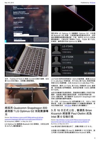 May 3rd, 2013 Published by: VR-Zone
6
另外，Toshiba AT10LE-A 具備 microSD 記憶卡插槽，也支
援 mini-HDMI 輸出，並搭載立體揚聲器。
將採用 Qualcomm Snapdragon 800
處理器？LG Optimus G2 效能數據曝
光
Source: http://chinese.vr-zone.com/61768/lg-optimus-g2-will-use-
qualcomm-snapdragon-800-with-5-inch-fullhd-panel-05032013/
By fantasytrees（跳跳虎） on May 2nd, 2013
LG Optimus G2 繼通過 Bluetooth SIG 認證後，日前也出現
在 AnTuTu 實測數據中。
預計成為 LG Optimus G 後繼機的 Optimus G2，日前通
過 Bluetooth SIG 認證，已經確認會有該產品的存在，但詳
細的硬體規格配置依舊成謎；不過，稍早在 AnTuTu 安兔兔
實測數據中，已經出現了型號為 F340L、F320K 與 F320L
的資訊，據悉這些均為 Optimus G2 變種。
LG F320K 採用的是時脈為 1.5GHz 的處理器，配備 Android
4.1.2 Jelly Bean 作業系統，而 F340L 與 F320L 則採用時脈
高達 2GHz 的處理器，以及 Android 4.2.2 Jelly Bean 平台。
有趣的是，雖然 LG F320L 與 F340L 同樣採用 2GHz 處理
器，但效能跑分卻明顯偏低，甚至低於配備 1.5GHz 處理器
的 F320K。
由於目前數據仍為測試階段，詳細規格在實際上市時仍可能
變更，效能跑分應該也會有所差異；但從採用時脈可達
2GHz 這點來看，該手機採用 Qualcomm Snapdragon 800
四核心處理器的機率相當高。
另一方面，LG Optimus G2 或許會配備 5 吋、1920 x 1080
解析度，內建 1,300 萬畫素相機與 210 萬畫素前置鏡頭；若
有任何最新消息，VR-Zone 將會為大家持續關注！
5 月 16 日正式上任，營運長 Brian
Krzanich 將接替 Paul Otellini 成為
Intel 第 6 位執行長
Source: http://chinese.vr-zone.com/61760/coo-brian-krzanich-will-
become-the-sixth-intel-ceo-after-paul-otellini-leaving-05032013/
By Chris.L on May 2nd, 2013
Intel 新任執行長終於選出來了，到職日期是 5 月 16 日。
全球最大的半導體公司 Intel 在 美國時間 2 日正式宣布，該
公司第 6 任的執行長將由營運長 Brian Krzanich 接替。
 