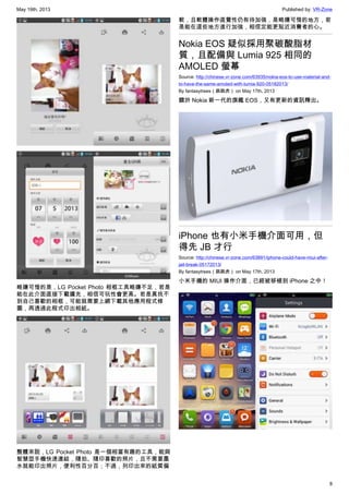May 19th, 2013 Published by: VR-Zone
8
略嫌可惜的是，LG Pocket Photo 相框工具略嫌不足，若是
能在此介面直接下載擴充，相信可玩性會更高。若是真找不
到自己喜歡的相框，可能就需要上網下載其他應用程式修
圖，再透過此程式印出相紙。
整體來說，LG Pocket Photo 是一個相當有趣的工具，能與
智慧型手機快速連結，隨拍、隨印喜歡的照片，且不需要墨
水就能印出照片，便利性百分百；不過，列印出來的紙質偏
軟，且軟體操作直覺性仍有待加強，是略嫌可惜的地方，若
是能在這些地方進行加強，相信定能更貼近消費者的心。
Nokia EOS 疑似採用聚碳酸脂材
質，且配備與 Lumia 925 相同的
AMOLED 螢幕
Source: http://chinese.vr-zone.com/63935/nokia-eos-to-use-material-and-
to-have-the-same-amoled-with-lumia-920-05182013/
By fantasytrees（跳跳虎） on May 17th, 2013
關於 Nokia 新一代的旗艦 EOS，又有更新的資訊釋出。
iPhone 也有小米手機介面可用，但
得先 JB 才行
Source: http://chinese.vr-zone.com/63891/iphone-could-have-miui-after-
jail-break-05172013/
By fantasytrees（跳跳虎） on May 17th, 2013
小米手機的 MIUI 操作介面，已經被移植到 iPhone 之中！
 