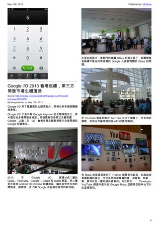 May 19th, 2013 Published by: VR-Zone
9
Google I/O 2013 會場巡禮，第三方
開發市場生機蓬勃
Source: http://chinese.vr-zone.com/63814/google-io-2013-booth-
overview-05172013/
By Mengkuei Hsu on May 17th, 2013
Google I/O 除了最重要的主題演說外，現場也有多個相關廠
商參展。
Google I/O 不是只有 Google Keynote 的主題演說而已，其
中還包含多場開發者座談，現場更有許多第三方廠商應
Google 之邀，在 I/O 會場各個主題展場展示自家開發的
Google 相關產品。
2013 年 Google I/O 展場分成二樓的
Glass、YouTube、Google+、Maps 和 Wallet 展區，而三樓
則主要是 Android 和 Chrome 相關展區，讓來自世界各地的
開發者，能夠進一步了解 Google 各服務所提供的新功能。
在這些展區中，最熱門的當屬 Glass 的展示區了，相關開發
者絡繹不絕地向現現場的 Google 人員詢問關於 Glass 的問
題。
而 YouTube 展區則展示 YouTube 在大小螢幕上，所呈現的
樣貌，並有合作廠商提供各 API 的使用範例。
而 Maps 的展區則提供了 Trekker 街景背包試背，和海底街
景攝影機的展示，至於其他的街景攝設備，如雪車、拖車
等，都可以在一樓的接待處看到。而之前在 Developer
YouTube 頻道中展示的 Google Maps 虛擬高空跳傘也可以
在這裡看到。
 