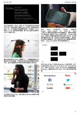 May 19th, 2013 Published by: VR-Zone
11
而在之後的操作，Glass 也會一步一步引導使用者完成想進
行的工作。而使用者除了隨著 Glass  的引導，透過語音操作
Glass 外，也只需要記得側邊觸控板點一下是確認，向上下
滑是上下一步／翻頁等操作邏輯。讓一般人的基本試用都可
以在三分鐘內完成。
雖然從側面看起來 Glass 的體積不小，不過實驗配載時並不
會感受不到它的重量，不過這也許是因為我們配載的時間並
不長，真正的重量感也許得經長時間不配載後才能知道。
另外透過 MyGlass  App，使用者還可以將 Glass 螢幕中的畫
面傳到手機中瀏覽。
目前 Glass 可以執行的 Google 功能包含
Google Maps、Google+ 和 Gmail，在 Glass
 上都以不干擾使用者卻隨時可用的邏輯設計，讓使用者隨時
可以透過眼光一瞥使用 Glass 的這些功能， Google 認為
Glass 這個平台應該是幫助使用者活在當下的生活，而不需
像手機或是平板一樣，把注意力全部集中在裝置上，就像有
時你透過手機錄影時，都不知道你是在看手機螢幕還是現場
表演了，Glass 平台正是為了解決這個問題而生。
目前 Glass 的 App（又稱為 Glassware）也愈來愈多，除了
之前就已推出 Glassware  的 The New York Times 和 Path
之外，更有 Facebook、Twitter 和 Evernote 等服務將推出
Glassware，讓使用者可以在 Glass 平台上使用這些熱門服
務。
 