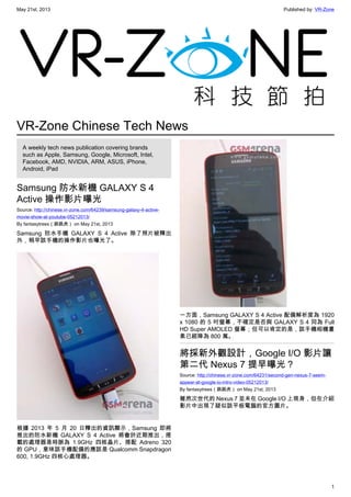 May 21st, 2013 Published by: VR-Zone
1
VR-Zone Chinese Tech News
A weekly tech news publication covering brands
such as Apple, Samsung, Google, Microsoft, Intel,
Facebook, AMD, NVIDIA, ARM, ASUS, iPhone,
Android, iPad
Samsung 防水新機 GALAXY S 4
Active 操作影片曝光
Source: http://chinese.vr-zone.com/64239/samsung-galaxy-4-active-
movie-show-at-youtube-05212013/
By fantasytrees（跳跳虎） on May 21st, 2013
Samsung 防水手機 GALAXY S 4 Active 除了照片被釋出
外，稍早該手機的操作影片也曝光了。
根據 2013 年 5 月 20 日釋出的資訊顯示，Samsung 即將
推出的防水新機 GALAXY S 4 Active 將會於近期推出，搭
載的處理器是時脈為 1.9GHz 四核晶片、搭配 Adreno 320
的 GPU，意味該手機配備的應該是 Qualcomm Snapdragon
600, 1.9GHz 四核心處理器。
一方面，Samsung GALAXY S 4 Active 配備解析度為 1920
x 1080 的 5 吋螢幕，不確定是否與 GALAXY S 4 同為 Full
HD Super AMOLED 螢幕；但可以肯定的是，該手機相機畫
素已經降為 800 萬。
將採新外觀設計，Google I/O 影片讓
第二代 Nexus 7 提早曝光？
Source: http://chinese.vr-zone.com/64231/second-gen-nexus-7-seem-
appear-at-google-io-intro-video-05212013/
By fantasytrees（跳跳虎） on May 21st, 2013
雖然次世代的 Nexus 7 並未在 Google I/O 上現身，但在介紹
影片中出現了疑似該平板電腦的官方圖片。
 