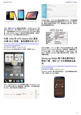 May 21st, 2013 Published by: VR-Zone
2
不過，根據 VR-Zone 獲得的資訊顯示，次世代 Nexus 7 還
是由 ASUS 代工，除了螢幕為 1920 x 1080 解析度 IPS 面板
外，可能還會選擇 Qualcomm Snapdragon 800 四核心處理
器，至於 NVIDIA Tegra 4 則因成本考量而被摒棄，這或許
是二代 Nexus 7 至今還無法釋出的原因之一。
代號 102e 的 HTC Desire 200 通過
台灣 NCC 認證，會是傳聞中的 G2？
Source: http://chinese.vr-zone.com/64222/htc-desire-200-passed-taiwan-
ncc-might-it-be-the-g2-05212013/
By fantasytrees（跳跳虎） on May 21st, 2013
HTC Desire 200 通過台灣 NCC 認證，型號為 102e。
HTC 一款名為 Desire 200 的智慧型手機，於 2013 年 5 月
20 日出現在台灣 NCC 認證網頁。資訊顯示，該手機的型號
為 102e，極有可能是先前傳言的 G2。
先前消息指出，HTC 102e 將會是傳聞中的 G2，同時截圖釋
出，顯示這款手機將會採用最新版本的 HTC Sense 5 操作介
面，雖然介面顯示與未來 HTC 高階產品大同小異，但將不
會具備動畫轉場特效。
綜合先前傳言，HTC G2 屬於入門定位的智慧型手機，配備
Android 4.0 Ice Cream Sandwich 作業系統，硬體搭載 3.5
吋 HVGA 螢幕、1GHz 單核心處理器、512MB RAM / 4GB
ROM，能透過 microSD 記憶卡擴充儲存空間，並擁有 500
萬畫素相機。
Samsung Wallet 電子錢包應用程式
開放下載，預計 22 日在韓國當地啟
用
Source: http://chinese.vr-zone.com/64215/samsung-wallet-will-start-at-22-
may-in-korea-05212013/
By fantasytrees（跳跳虎） on May 21st, 2013
Samsung Wallet 電子錢包應用程式，已經於韓國當地開放
下載，並將在 22 日正式啟用。
 