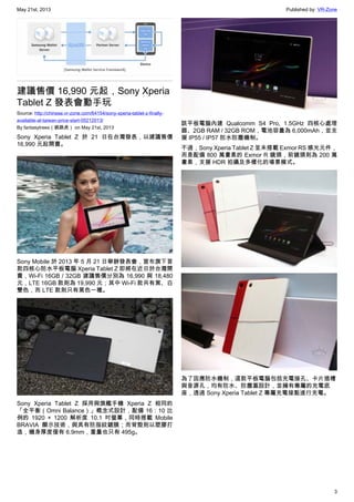 May 21st, 2013 Published by: VR-Zone
3
建議售價 16,990 元起，Sony Xperia
Tablet Z 發表會動手玩
Source: http://chinese.vr-zone.com/64154/sony-xperia-tablet-z-finally-
available-at-taiwan-price-start-05212013/
By fantasytrees（跳跳虎） on May 21st, 2013
Sony Xperia Tablet Z 於 21 日在台灣發表，以建議售價
16,990 元起開賣。
Sony Mobile 於 2013 年 5 月 21 日舉辦發表會，宣布旗下首
款四核心防水平板電腦 Xperia Tablet Z 即將在近日於台灣開
賣，Wi-Fi 16GB / 32GB 建議售價分別為 16,990 與 18,480
元，LTE 16GB 款則為 19,990 元；其中 Wi-Fi 款共有黑、白
雙色，而 LTE 款則只有黑色一種。
Sony Xperia Tablet Z 採用與旗艦手機 Xperia Z 相同的
「全平衡（Omni Balance）」概念式設計，配備 16：10 比
例的 1920 × 1200 解析度 10.1 吋螢幕，同時搭載 Mobile
BRAVIA 顯示技術，與具有防指紋鍍膜；而背殼則以塑膠打
造，機身厚度僅有 6.9mm，重量也只有 495g。
該平板電腦內建 Qualcomm S4 Pro, 1.5GHz 四核心處理
器、2GB RAM / 32GB ROM，電池容量為 6,000mAh，並支
援 IP55 / IP57 防水防塵機制。
不過，Sony Xperia Tablet Z 並未搭載 Exmor RS 感光元件，
而是配備 800 萬畫素的 Exmor R 鏡頭，前鏡頭則為 200 萬
畫素，支援 HDR 拍攝及多樣化的場景模式。
為了因應防水機制，這款平板電腦包括充電接孔、卡片插槽
與音源孔，均有防水、防塵蓋設計，並擁有專屬的充電底
座，透過 Sony Xperia Tablet Z 專屬充電接點進行充電。
 