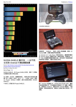May 21st, 2013 Published by: VR-Zone
7
NVIDIA SHIELD 動手玩，一台不同
以往的 Android 行動遊戲裝置
Source: http://chinese.vr-zone.com/64175/nvidia-shield-hand-on-at-
shanghai-geforce-esports-05212013/
By Chris.L on May 21st, 2013
Go to Page: 1 2
NVIDIA SHIELD，從 Project SHIELD 更名，預計 7 月開始
在美國和加拿大等地出貨。
在上海的 NVIDIA 遊戲群英會上，我們又再次見到這台機
器（前一次是在 MWC 2013 上），不同於 MWC 還是
以 Project SHIELD 的稱呼，這次已經是定案的 NVIDIA
SHIELD。
▼ MWC 上所展示的 Project SHIELD；
▼ NVIDIA SHIELD；
究竟該把 SHIELD 看成一台掌上型遊戲機，還是一台
Android 裝置，其實也讓我們相當困擾。
以 Android 4.2.1 Jelly Bean 作業系統為主，讓習慣用觸控
玩 Android Based 遊戲的玩家一個新的感受。話雖如此，5
吋 720p 的螢幕同樣擁有觸控功能，使用者除了透過香菇頭
的搖桿進行移動外，觸控也是被允許的。
除了 Android 的遊戲之外，NVIDIA 與 STEAM 合作，讓使
用者透過串聯方式，在有網路的空間進行 PC 遊戲。簡單來
說，拿著這台 SHIELD，連線至你的 STEAM 帳號後，不論
是躺著、趴著或是跑步時，都能在上面執行絕大部份的 PC
遊戲。
 