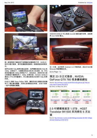 May 21st, 2013 Published by: VR-Zone
8
與一般智慧型手機或是平板電腦的被動散熱不同，SHIELD
採用主動式散熱，意思是機器裡面擁有一個風扇協助將熱排
出。
我們也針對 720p 詢問到產品經理，他們團隊是認為 720p 和
1080p 的情況下，在畫質表現並沒有多大的差異，但 FPS
表現卻會因為 1080p 而降低不少，因為如此，即使目前大部
分智慧型手機都採用了 1080p 的解析度，NVIDIA SHIELD
還是以 FPS 的考量優先，所以最後還是決定使用 720p 的解
析度。
SHIELD 擁有 Bass Reflex 效果，讓使用者在遊戲的時候擁
有不一樣的聲音體驗，同時在音樂播放的時候，也有不同與
一般平板電腦的體驗。
16GB 的 SHIELD 可以透過 microSD 擴充儲存空間，並能使
用 mini HDMI 輸出。
另一方面，由於使用 Android 4.2 作業系統，因此它也支援
Miracast 無線傳輸技術。
Go to Page: 1 2
預定 23 日正式發表，NVIDIA
GeForce GTX 780 現身購物網站
Source: http://chinese.vr-zone.com/64163/nvidia-geforce-gtx-780-pre-
order-start-in-taiwan-05212013/
By Chris.L on May 21st, 2013
2.5 吋硬碟推進至 1.5TB，HGST
Travelstar 5K1500 系列將在 6 月出
貨
Source: http://chinese.vr-zone.com/64155/hgst-travelstar-5k1500-1500gb-
will-start-shipping-q3-05212013/
 