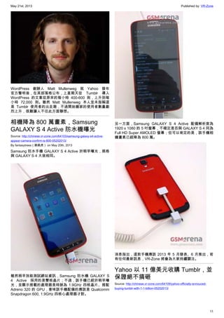 May 21st, 2013 Published by: VR-Zone
11
WordPress 創辦人 Matt Mullenweg 就 Yahoo 發布
官方聲明後，在其部落格公布，上星期天從 Tumblr 導入
WordPress 的文章從原來的每小時 400-600 則，上升到每
小時 72,000 則。雖然 Matt Mullenweg 本人並未指稱這
是 Tumblr 使用者的出走潮，不過開始搬家的使用者數量劇
烈上升，很難讓人不往此方面聯想。
相機降為 800 萬畫素，Samsung
GALAXY S 4 Active 防水機曝光
Source: http://chinese.vr-zone.com/64103/samsung-galaxy-s4-active-
appear-camera-confirm-is-800-05202013/
By fantasytrees（跳跳虎） on May 20th, 2013
Samsung 防水手機 GALAXY S 4 Active 於稍早曝光，規格
與 GALAXY S 4 大致相同。
雖然稍早效能測試網站資訊，Samsung 防水機 GALAXY S
4 Active 採用的是雙核晶片；不過，該手機已經於稍早曝
光，並顯示搭載的處理器是時脈為 1.9GHz 四核晶片、搭配
Adreno 320 的 GPU，意味該手機配備的應該是 Qualcomm
Snapdragon 600, 1.9GHz 四核心處理器才對。
另一方面，Samsung GALAXY S 4 Active 配備解析度為
1920 x 1080 的 5 吋螢幕，不確定是否與 GALAXY S 4 同為
Full HD Super AMOLED 螢幕；但可以肯定的是，該手機相
機畫素已經降為 800 萬。
消息指出，這款手機應該 2013 年 5 月發表、6 月推出，若
有任何最新訊息，VR-Zone 將會為大家持續關注。
Yahoo 以 11 億美元收購 Tumblr，並
保證絕不搞砸
Source: http://chinese.vr-zone.com/64109/yahoo-officially-annouced-
buying-tumblr-with-1-1-billion-05202013/
 