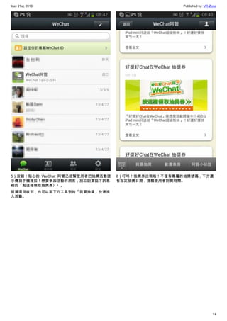 May 21st, 2013 Published by: VR-Zone
14
5）沒錯！貼心的 WeChat 阿管已經幫使用者把抽獎活動提
示傳到手機裡拉！想要參加活動的朋友，別忘記要點下訊息
裡的「點這裡領取抽獎券〉〉」
就算還沒收到，也可以點下方工具列的「我要抽獎」快速進
入活動。
6）叮咚！抽獎券出現啦！不僅有專屬的抽獎號碼，下方還
有指定抽獎日期，提醒使用者對獎時間。
 