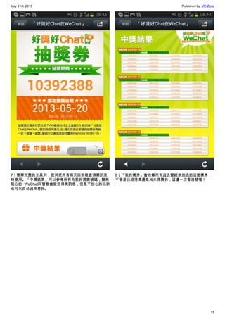 May 21st, 2013 Published by: VR-Zone
15
7）簡單完整的工具列，提供使用者隔天回來檢查得獎訊息
時使用。「中獎結果」可以參考所有先前的得獎號碼，雖然
貼心的 WeChat阿管都會發送得獎訊息，但是不放心的玩家
也可以自己過來尋找。
8）「我的獎券」會收錄所有過去曾經參加過的活動獎券，
不管是已經得獎還是尚未得獎的，這邊一次看清楚喔！
 