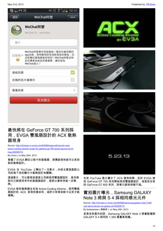 May 21st, 2013 Published by: VR-Zone
17
最快將在 GeForce GT 700 系列採
用，EVGA 雙風扇設計的 ACX 散熱
器現身
Source: http://chinese.vr-zone.com/64080/evga-will-launch-new-
active-cooling-xtreme-cooler-for-geforce-gt-700-series-launch-at-23-
may-05202013/
By Chris.L on May 20th, 2013
看膩了 EVGA 類似公板卡的鼓風扇，那應該很快就可以見到
新的散熱設計。
EVGA 在 YouTube 上釋出了一支影片，內容主要是跟該公
司的接下來的顯示卡散熱設計有關聯。
透過影片，可以發現到這家公司將採用雙風扇設計，是否將
取代已經使用多年的鼓風扇設計，這部分還有待進一步詢
問。
EVGA 新的散熱器全名為 Active Cooling Xtreme，採用雙風
扇設計的 ACX 表現究竟如何，或許只有等到新卡出來才能
揭曉。
目前 YouTube 影片顯示了 ACX 發佈時間，至於 EVGA 將
從 GeForce GT 700 系列開始採用雙風扇設計，或是從目前
的 GeForce GT 600 系列，答案已經很明確不過。
實拍圖片曝光，Samsung GALAXY
Note 3 將與 S 4 採相同感光元件
Source: http://chinese.vr-zone.com/64065/samsung-galaxy-note-3-will-
use-same-sensor-as-galaxy-s4-05202013/
By fantasytrees（跳跳虎） on May 20th, 2013
若是沒有意外的話，Samsung GALAXY Note 3 將會配備與
GALAXY S 4 相同的 1,300 萬畫素相機。
 