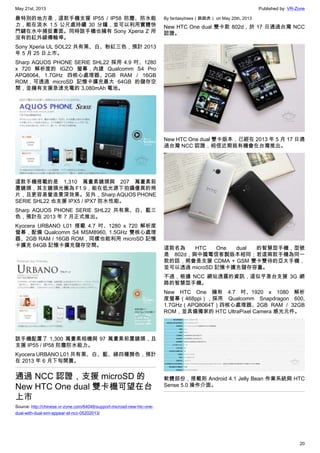 May 21st, 2013 Published by: VR-Zone
20
最特別的地方是，這款手機支援 IP55 / IP58 防塵、防水能
力，能在淡水 1.5 公尺處持續 30 分鐘，並可以利用實體快
門鍵在水中捕捉畫面。同時該手機也擁有 Sony Xperia Z 所
沒有的紅外線傳輸埠。
Sony Xperia UL SOL22 共有黑、白、粉紅三色，預計 2013
年 5 月 25 日上市。
Sharp AQUOS PHONE SERIE SHL22 採用 4.9 吋、1280
x 720 解析度的 IGZO 螢幕，內建 Qualcomm S4 Pro
APQ8064, 1.7GHz 四核心處理器、2GB RAM / 16GB
ROM，可透過 microSD 記憶卡擴充最大 64GB 的儲存空
間，並擁有支援急速充電的 3,080mAh 電池。
這款手機搭載的是 1,310 萬畫素鏡頭與 207 萬畫素前
置鏡頭，其主鏡頭光圈為 F1.9，能在低光源下拍攝優異的照
片，且更容易營造景深效果。另外，Sharp AQUOS PHONE
SERIE SHL22 也支援 IPX5 / IPX7 防水性能。
Sharp AQUOS PHONE SERIE SHL22 共有黑、白、藍三
色，預計在 2013 年 7 月正式推出。
Kyocera URBANO L01 搭載 4.7 吋、1280 x 720 解析度
螢幕，配備 Qualcomm S4 MSM8960, 1.5GHz 雙核心處理
器、2GB RAM / 16GB ROM，同樣也能利用 microSD 記憶
卡擴充 64GB 記憶卡擴充儲存空間。
該手機配置了 1,300 萬畫素相機與 97 萬畫素前置鏡頭，且
支援 IP55 / IP58 防塵防水能力。
Kyocera URBANO L01 共有黑、白、藍、綠四種顏色，預計
在 2013 年 6 月下旬開賣。
通過 NCC 認證，支援 microSD 的
New HTC One dual 雙卡機可望在台
上市
Source: http://chinese.vr-zone.com/64048/support-microsd-new-htc-one-
dual-with-dual-sim-appear-at-ncc-05202013/
By fantasytrees（跳跳虎） on May 20th, 2013
New HTC One dual 雙卡款 802d，於 17 日通過台灣 NCC
認證。
New HTC One dual 雙卡版本，已經在 2013 年 5 月 17 日通
過台灣 NCC 認證，相信近期就有機會在台灣推出。
這款名為 HTC One dual 的智慧型手機，型號
是 802d，與中國電信客製版本相同；若這兩款手機為同一
款的話，將會是支援 CDMA + GSM 雙卡雙待的亞太手機，
並可以透過 microSD 記憶卡擴充儲存容量。
不過，根據 NCC 網站透露的資訊，這似乎是台支援 3G 網
路的智慧型手機。
New HTC One 擁有 4.7 吋、1920 x 1080 解析
度螢幕（468ppi），採用 Qualcomm Snapdragon 600,
1.7GHz（APQ8064T）四核心處理器、2GB RAM / 32GB
ROM，並具備獨家的 HTC UltraPixel Camera 感光元件。
軟體部份，搭載則 Android 4.1 Jelly Bean 作業系統與 HTC
Sense 5.0 操作介面。
 