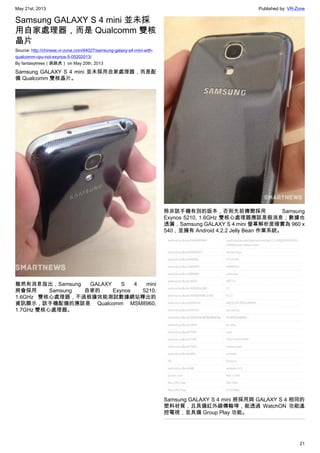May 21st, 2013 Published by: VR-Zone
21
Samsung GALAXY S 4 mini 並未採
用自家處理器，而是 Qualcomm 雙核
晶片
Source: http://chinese.vr-zone.com/64027/samsung-galaxy-s4-mini-with-
qualcomm-cpu-not-exynos-5-05202013/
By fantasytrees（跳跳虎） on May 20th, 2013
Samsung GALAXY S 4 mini 並未採用自家處理器，而是配
備 Qualcomm 雙核晶片。
雖然有消息指出，Samsung GALAXY S 4 mini
將會採用 Samsung 自家的 Exynos 5210,
1.6GHz 雙核心處理器，不過根據效能測試數據網站釋出的
資訊顯示，該手機配備的應該是 Qualcomm MSM8960,
1.7GHz 雙核心處理器。
除非該手機有別的版本，否則先前傳聞採用 Samsung
Exynos 5210, 1.6GHz 雙核心處理器應該是假消息；數據也
透漏，Samsung GALAXY S 4 mini 螢幕解析度確實為 960 x
540，並擁有 Android 4.2.2 Jelly Bean 作業系統。
Samsung GALAXY S 4 mini 將採用與 GALAXY S 4 相同的
塑料材質，且具備紅外線傳輸埠，能透過 WatchON 功能遙
控電視，並具備 Group Play 功能。
 