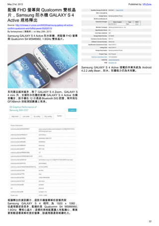 May 21st, 2013 Published by: VR-Zone
22
配備 FHD 螢幕與 Qualcomm 雙核晶
片，Samsung 防水機 GALAXY S 4
Active 規格釋出
Source: http://chinese.vr-zone.com/64030/samsung-galaxy-s4-active-
confirm-qualcomm-and-fullhd-panel-05202013/
By fantasytrees（跳跳虎） on May 20th, 2013
Samsung GALAXY S 4 Active 防水新機，將配備 FHD 螢幕
與 Qualcomm S4 MSM8960, 1.9GHz 雙核晶片。
系列產品越來越多，除了 GALAXY S 4 Zoom、GALAXY S
4 mini 外，支援防水防塵的新機 GALAXY S 4 Active 也備
受矚目；該手機在 12 日通過 Bluetooth SIG 認證，稍早則在
GFXBench 效能測試數據上現身。
根據釋出的資訊顯示，這款手機螢幕解析度雖然與
Samsung GALAXY S 4 相同，為 1920 x 1080，
但處理器卻差很多，配備的是 Qualcomm S4 MSM8960,
1.9GHz 雙核心晶片；這樣的規格配置讓人有點擔心，畢竟
要推動這樣高解析度的螢幕，該處理器還是略嫌吃力。
Samsung GALAXY S 4 Active 搭載的作業系統為 Android
4.2.2 Jelly Bean，防水、防塵能力仍為未知數。
 