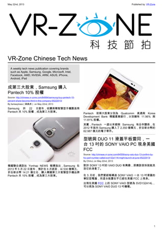 May 22nd, 2013 Published by: VR-Zone
1
VR-Zone Chinese Tech News
A weekly tech news publication covering brands
such as Apple, Samsung, Google, Microsoft, Intel,
Facebook, AMD, NVIDIA, ARM, ASUS, iPhone,
Android, iPad
成第三大股東，Samsung 購入
Pantech 10% 股權
Source: http://chinese.vr-zone.com/64564/samsung-buy-pantech-10-
percent-share-become-third-in-this-company-05222013/
By fantasytrees（跳跳虎） on May 22nd, 2013
Samsung 於 22 日宣布，收購南韓智慧型手機製造商
Pantech 共 10% 股權，成為第三大股東。
韓國聯合通訊社 Yonhap NEWS 報導指出，Samsung 在
2013 年 5 月 22 日宣布，預計在 6 月底前，以 530 億韓元、
折合新台幣 14.21 億左右，購入韓國第三大智慧型手機品牌
Pantech 共 10% 股權，成為第三大股東。
Pantech 前兩大股東分別為 Qualcomm 高通與 Korea
Development Bank 韓國產業銀行，分別擁有 11.96% 與
11.81% 股權。
其實，Pantech 一直以來都與 Samsung 有合作關係，在
2012 年就向 Samsung 購入了 2,350 億韓元，折合新台幣約
62.987 億元的電子零件。
型號與 DUO 11 滑蓋平板雷同，一
台 13 吋的 SONY VAIO PC 現身美國
FCC
Source: http://chinese.vr-zone.com/64559/sony-vaio-duo-13-confirm-by-
fcc-part-number-called-svd132a114l-might-launch-at-june-05222013/
By Chris.L on May 22nd, 2013
對於 SONY 13 吋的 VAIO DUO 有興趣，那應該很快就能見
到它的身影了。
在 5 月初，我們曾經報導過 SONY VAIO 一台 13 吋滑蓋的
筆記型電腦，而這台裝置似乎已經在美國 FCC 上現身。
出現在美國 FCC 上的 SONY VAIO 型號為 SVD132A14L，
可以視為 SONY VAIO DUO 13 吋機種。
 