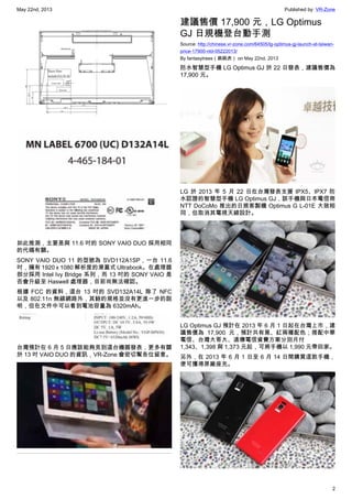 May 22nd, 2013 Published by: VR-Zone
2
如此推測，主要是與 11.6 吋的 SONY VAIO DUO 採用相同
的代碼有關。
SONY VAIO DUO 11 的型號為 SVD112A1SP，一台 11.6
吋，擁有 1920 x 1080 解析度的滑蓋式 Ultrabook。在處理器
部分採用 Intel Ivy Bridge 系列，而 13 吋的 SONY VAIO 是
否會升級至 Haswell 處理器，目前尚無法確認。
根據 FCC 的資料，這台 13 吋的 SVD132A14L 除了 NFC
以及 802.11n 無線網路外，其餘的規格並沒有更進一步的說
明，但在文件中可以看到電池容量為 6320mAh。
台灣預計在 6 月 5 日應該能夠見到這台機器發表，更多有關
於 13 吋 VAIO DUO 的資訊，VR-Zone 會密切幫各位留意。
建議售價 17,900 元，LG Optimus
GJ 日規機登台動手測
Source: http://chinese.vr-zone.com/64505/lg-optimus-gj-launch-at-taiwan-
price-17900-ntd-05222013/
By fantasytrees（跳跳虎） on May 22nd, 2013
防水智慧型手機 LG Optimus GJ 於 22 日發表，建議售價為
17,900 元。
LG 於 2013 年 5 月 22 日在台灣發表支援 IPX5、IPX7 防
水認證的智慧型手機 LG Optimus GJ，該手機與日本電信商
NTT DoCoMo 推出的日規客製機 Optimus G L-01E 大致相
同，但取消其電視天線設計。
LG Optimus GJ 預計在 2013 年 6 月 1 日起在台灣上市，建
議售價為 17,900 元，預計共有黑、紅兩種配色；搭配中華
電信、台灣大哥大、遠傳電信資費方案分別月付
1,343、1,398 與 1,373 元起，可將手機以 1,990 元帶回家。
另外，在 2013 年 6 月 1 日至 6 月 14 日間購買這款手機，
便可獲得原廠座充。
 