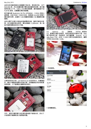 May 22nd, 2013 Published by: VR-Zone
3
由於在記者會現場的台版機器只有紅色，黑色款仍為 NTT
DoCoMo 款，所以拍攝的圖片雙色造型會略有差異；該手機
採用的是 4.7 吋、1280 x 720 解析度螢幕，雖然細緻度不如
Full HD 面板，但整體色澤表現頗優。
該手機內建 Qualcomm S4 Pro APQ8064 , 1.5GHz 四核心
處理器、2GB RAM / 16GB ROM，能透過 microSD 記憶卡
擴充儲存空間，並擁有 1,300 萬畫素相機及 130 萬畫素前置
鏡頭。
由於台灣不支援日本當地的無線電視功能，雖然天線並未移
除，但已經鎖死無法使用；電池容量為 2,280mAh，是一款
能手動更換電池的防水手機。
比較特別的地方是，LG Optimus GJ 並沒有防水、防塵蓋設
計，整台手機能直接整台放進水裡，但建議拿起來的時候還
是得甩乾，才不會導致生鏽等情況發生。
另外，這款手機背蓋中央的黑色區塊是不能碰水的，所以下
水後要將手機擦乾後才能開啟背蓋。
LG Optimus GJ 型號為 E975w，與其他
LG 智慧型手機大致相同，採用自家設計的操作介面，在此
就不再特別介紹；系統部份，該手機搭載 Android 4.1.2
Jelly Bean 平台，約有 11.5GB 空間可安裝應用程式，實際
可用的 RAM 約為 1.2GB。
▼ 系統資訊。
▼ 記憶體資訊。
 