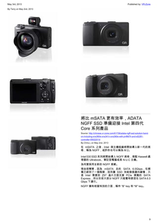 May 3rd, 2013 Published by: VR-Zone
9
By Terry on May 2nd, 2013
將比 mSATA 更有效率，ADATA
NGFF SSD 準備迎接 Intel 第四代
Core 系列產品
Source: http://chinese.vr-zone.com/61736/adata-ngff-ssd-solution-hand-
on-including-xns360e-xns341n-xns380e-with-jmf667h-and-sf2281-
controller-05022013/
By Chris.L on May 2nd, 2013
在 mSATA 之後，Intel 與主機板廠將開始導入新一代的規
格，稱為 NGFF，或許你也可以稱為 M.2。
Intel 530 SSD 系列將開始導入 NGFF 規格，搭配 Haswell 處
理器的 Ultrabook、筆記型電腦或是 N.U.C 主機。
為何要採用全新的 NGFF 規範。
理由很簡單，因為 mSATA 走的 SATA 6.0Gbps，在頻
寬已經到了一個瓶頸，因而讓 SSD 效能發展趨向緩慢，只
是 Intel 需要到 Z97 晶片方面支援 PCIe 頻寬的 SATA
Express，所以目前大部分 NGFF 只能暫時委屈在 SATA 6.0
Gbps 下運行。
NGFF 擁有相當特別的介面，稱作 “B” key 和 “M” key。
 