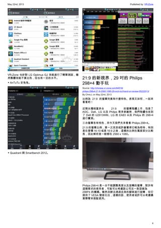 May 22nd, 2013 Published by: VR-Zone
4
VR-Zone 也針對 LG Optimus GJ 效能進行了簡單測試，雖
然整體效能不算出色，但也有一定的水平。
▼ AnTuTu 安兔兔。
▼ Quadrant 與 Smartbench 2012。
21:9 的新視界，29 吋的 Philips
298×4 動手玩
Source: http://chinese.vr-zone.com/64518/
philips-298x4-21-9-2560-1080-29-inch-lcd-hand-on-review-05222013/
By Chris.L on May 22nd, 2013
比例為 21:9 的螢幕究竟有什麼特色、表現又如何，一起來
看看吧！
近期台灣相當多台 21:9 的螢幕陸續上市，包含了
AOC、Dell、LG 以及 Philips 等多家廠商，我們陸續也收到
了 Dell 的 U2913WM、LG 的 EA83 以及 Philips 的 298×4
進行實測。
三台螢幕各有特色，而今天我們先來看看 Philips 298×4。
21:9 的螢幕比例，第一次見到或許會覺得它略為奇特，特別
是在習慣 16:10 或是 16:9 之後，這樣的比例在寬度部分比較
長，因此解析度一般都在 2560 x 1080。
Philips 298×4 是一台不能調整高度以及旋轉的螢幕，對於有
這類需求的使用者，可能可以考慮該公司另一款型號為
298P4 的機種。雖然沒辦法透過自身的腳架進行旋轉，但它
提供了 VESA 壁掛孔位，這樣的話，使用者或許可以考慮購
買懸臂來搭配使用。
 