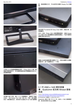 May 22nd, 2013 Published by: VR-Zone
5
不同於 LG 必須搭配變壓器的設計，Philips 298×4 只需一般
電腦用電源線即可，而在螢幕側邊則提供開關讓使用者可以
直接關閉電源。
至於輸入端子方面，這台 21:9 的螢幕偏少，僅提供了兩組
HDMI、一組 Display Port 以及一組 DVI。可是，這台螢幕
有另一個有趣的地方，使用者可以透過 DP OUT 進行螢幕傳
接，透過這樣的方式，可以延伸多台擁有 Display Port 的螢
幕。
這技術與 Thunderbolt 的 Daisy Chain 相同，相當方便，也
相當實用。
另外一方面，Philips 298×4 擁有雙聲道喇叭，透過 Display
Port 或是 HDMI 就能讓聲音從螢幕兩側傳出，不過不要期待
螢幕的喇叭能有多好。
開關以及選項按鍵設置在螢幕右下方，而這台螢幕可以調整
相當的多，接下來會幫各位一一介紹。
5.1 吋 2560 x 1440 解析度螢
幕，Qualcomm 低功耗 Mirasol 面板
亮相
Source: http://chinese.vr-zone.com/64492/qualcomm-show-5-1-inch-
mirasol-panel-with-2560-1440-resolution-at-sid-05222013/
By fantasytrees（跳跳虎） on May 22nd, 2013
Qualcomm 展示了新一代 5.1 吋、2560 x 1440 超高解析
度，並且低功耗的 Mirasol 螢幕。
 