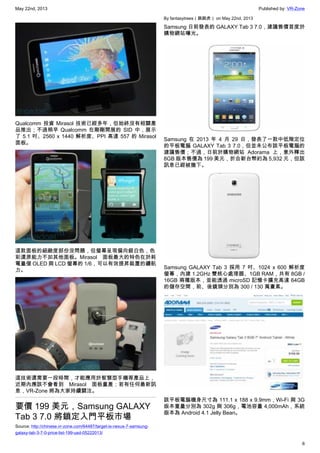 May 22nd, 2013 Published by: VR-Zone
6
Qualcomm 投資 Mirasol 技術已經多年，但始終沒有相關產
品推出；不過稍早 Qualcomm 在剛剛開展的 SID 中，展示
了 5.1 吋、2560 x 1440 解析度、PPI 高達 557 的 Mirasol
面板。
這款面板的細緻度部份沒問題，但螢幕呈現偏向銀白色，色
彩還原能力不如其他面板。Mirasol 面板最大的特色在於耗
電量僅 OLED 與 LCD 螢幕的 1/6，可以有效提昇裝置的續航
力。
這技術還需要一段時間，才能應用於智慧型手機等產品上，
近期內應該不會看到 Mirasol 面板量產；若有任何最新訊
息，VR-Zone 將為大家持續關注。
要價 199 美元，Samsung GALAXY
Tab 3 7.0 將鎖定入門平板市場
Source: http://chinese.vr-zone.com/64487/target-is-nexus-7-samsung-
galaxy-tab-3-7-0-price-list-199-usd-05222013/
By fantasytrees（跳跳虎） on May 22nd, 2013
Samsung 日前發表的 GALAXY Tab 3 7.0，建議售價首度於
購物網站曝光。
Samsung 在 2013 年 4 月 29 日，發表了一款中低階定位
的平板電腦 GALAXY Tab 3 7.0，但並未公布該平板電腦的
建議售價；不過，日前於購物網站 Adorama 上，意外釋出
8GB 版本售價為 199 美元，折合新台幣約為 5,932 元，但該
訊息已經被撤下。
Samsung GALAXY Tab 3 採用 7 吋、1024 x 600 解析度
螢幕，內建 1.2GHz 雙核心處理器、1GB RAM，共有 8GB /
16GB 兩種版本，並能透過 microSD 記憶卡擴充高達 64GB
的儲存空間，前、後鏡頭分別為 300 / 130 萬畫素。
該平板電腦機身尺寸為 111.1 x 188 x 9.9mm，Wi-Fi 與 3G
版本重量分別為 302g 與 306g，電池容量 4,000mAh，系統
版本為 Android 4.1 Jelly Bean。
 