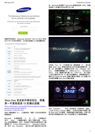 May 22nd, 2013 Published by: VR-Zone
7
根據早前的說法，Samsung GALAXY Tab 3.0 Wi-Fi 將在
2013 年 5 月於全球推出，3G 版本則會在 6 月起陸續供貨。
Xbox One 首波新作陣容到位，開賣
第一年要推超過 15 款獨佔遊戲
Source: http://chinese.vr-zone.com/64471/xbox-one-will-have-15-special-
game-for-it-at-the-first-year-05222013/
By Christine.T on May 22nd, 2013
包含《極限競速 5》、《決勝時刻：鬼影》在內的多款新作
被確認啦！
Microsoft 在美國時間 5 月 21 日舉辦的次
世代 Xbox 主機發表會中，揭示了最新主機 Xbox
One 首波遊戲陣容；其中，包括旗下招牌作品競速系列《極
限競速 5》（Forza Motorsport 5），《Quantum Break》
等；另外，EA、Activation 這次也已第三廠的身分站台現
身，Microsoft 則強調了 Xbox One 發售後的第一年內，將會
有超過 15 款獨佔作品在該平台上架。
仍然由 Turn 10 工作室操刀的《極限競速 5》，這次將
透過 Xbox One 帶領玩家前往次世代的競速遊戲世界；同
時，EA 這次攜帶了《勁爆美式足球 25》（Madden NFL
25）、《勁爆美國職籃 14》（NBA Live 14）、《EA Sports
UFC》，以及《國際足盟大賽 14》（FIFA 14），除了預告
上述作品會在接下來 12 個月內陸續推出，還強調皆採用了
最新 EA Sports 的 Ignite 遊戲引擎進行開發。EA 透露上述
作品都有專屬 Xbox One 的獨佔要素。
另外，Activation 早先一步發表的《決勝時刻：鬼影》
（Call of Duty：Ghosts, 暫譯），目前也在意料中確認了會
於 Xbox One 平台發售，同樣具備部分獨佔要素。目前已知
更多新作情報會在接下來 6 月的美國 E3 大展期間揭曉。
 