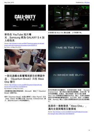 May 22nd, 2013 Published by: VR-Zone
8
新色在 YouTube 短片曝
光，Samsung 將為 GALAXY S 4 加
入棕色系
Source: http://chinese.vr-zone.com/64477/samsung-galaxy-s4-will-add-
brown-color-and-it-exposure-at-youtube-movie-05222013/
By Chris.L on May 21st, 2013
一款玩遊戲也影響電視節目的懸疑作
品，《Quantum Break》只在 Xbox
One 發行
Source: http://chinese.vr-zone.com/64412/quantum-break-will-only-
launch-at-microsoft-xbox-one-05222013/
By Christine.T on May 21st, 2013
夾雜實景跟遊戲的懸疑風格，Microsoft 端出了《Quantum
Break》這款作品。
新作《Quantum Break》由過去曾操刀《Max Payne》以及
《Alan Wake》的芬蘭工作室 Remedy Entertainment 操
刀，並由 Microsoft 工作室策劃發行。
目前預計為 Xbox One 獨佔遊戲，上市時間不明。
新作詳情還有待後續補充，目前僅知這是一款被 Remedy
Entertainment 揭示將結合電視與遊戲體驗，成為引領「革
命性娛樂體驗」的產品；看起來會是一款可以強力發揮
Xbox One 對應電視於邋遢性的作品。總之，玩家在遊戲裡
面的所有舉動會影響電視節目，反之亦同；就在一片謎團的
同時，Remedy 釋出了這款充滿懸疑風格作品的首波宣傳影
片。
就是你！微軟發表「Xbox One」，
邁向全面與電視互動領域
Source: http://chinese.vr-zone.com/64251/microsoft-finally-announced-
the-next-gen-xbox-called-xbox-next-05222013/
 