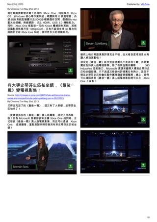 May 22nd, 2013 Published by: VR-Zone
10
By Christine.T on May 21st, 2013
就在剛剛微軟發表會上亮相的 Xbox One，同時存在 Xbox
OS、Windows 核心等作業系統；硬體採用 8 核處理器，內
建 8GB 系統記憶體以及 500GB 硬碟儲存空間，配備 Blu-ray
藍光光碟機、無線網路，以及 HDMI、USB 3.0 傳輸能力。
同時，Xbox One 搭配新一代的 Kinect 體感控制系統，其視
訊攝影規格提升至 1080p GDR，另有升級到全球 30 萬台伺
服器的全新 Xbox Live 系統，提供更多元的遊戲能力。
有大導史蒂芬史匹柏坐鎮，《最後一
戰》變電視影集！
Source: http://chinese.vr-zone.com/64253/halo-will-become-drama-
series-and-microsoft-invite-peter-spielberg-join-in-05222013/
By Christine.T on May 21st, 2013
打得沒完沒了的《最後一戰》，這次有了大新梗，史蒂芬史
匹柏來了！
一度蒸發消失的《最後一戰》真人版電影，這次不用再等
啦！因為 Microsoft 趁著發表新主機 Xbox One 的同時，正
式發表《最後一戰》真人版電視影集，而且可以透過 Xbox
One 直接觀看；重點是製作陣容竟然有來史蒂芬史匹柏坐
鎮！
雖然上映日期跟演員詳情完全不明，但光看到這項消息也夠
讓人感到激動啦！
這次的《最後一戰》新作並非遊戲也不是追加下載，而是實
實在在的真人版電視影集，除了有現任製作團隊  343
Industries 協助操刀，Microsoft 還請來國際大導演史蒂芬史
匹柏坐鎮指導。只不過這次發表的詳情實在有夠少，甚至不
確定史蒂芬史匹柏會在製作團隊擔當哪種職務；總之，我們
可以確認得是《最後一戰》真人版電視影即將可以在 Xbox
One 上收看！
 
