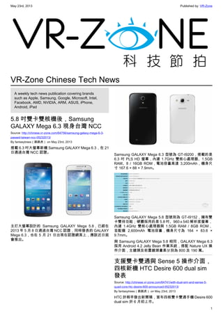 May 23rd, 2013 Published by: VR-Zone
1
VR-Zone Chinese Tech News
A weekly tech news publication covering brands
such as Apple, Samsung, Google, Microsoft, Intel,
Facebook, AMD, NVIDIA, ARM, ASUS, iPhone,
Android, iPad
5.8 吋雙卡雙核機後，Samsung
GALAXY Mega 6.3 現身台灣 NCC
Source: http://chinese.vr-zone.com/64756/samsung-galaxy-mega-6-3-
passed-taiwan-ncc-05232013/
By fantasytrees（跳跳虎） on May 23rd, 2013
搭載 6.3 吋大螢幕新機 Samsung GALAXY Mega 6.3，在 21
日通過台灣 NCC 認證。
主打大螢幕設計的 Samsung GALAXY Mega 5.8，已經在
2013 年 5 月 8 日通過台灣 NCC 認證，同時發表的 GALAXY
Mega 6.3，也在 5 月 21 日出現在認證網頁上，應該近日就
會推出。
Samsung GALAXY Mega 6.3 型號為 GT-I9200，搭載的是
6.3 吋 PLS HD 螢幕，內建 1.7GHz 雙核心處理器、1.5GB
RAM、8 / 16GB ROM，電池容量高達 3,200mAh，機身尺
寸 167.6 × 88 × 7.9mm。
Samsung GALAXY Mega 5.8 型號則為 GT-I9152，擁有雙
卡雙待功能；硬體採用的是 5.8 吋、960 x 540 解析度螢幕，
內建 1.4GHz 雙核心處理器與 1.5GB RAM / 8GB ROM，
並配備 2,600mAh 電池容量，機身尺寸為 164 × 83.8 ×
9.7mm。
與 Samsung GALAXY Mega 5.8 相同，GALAXY Mega 6.3
採用 Android 4.2 Jelly Bean 作業系統，搭配 Nature UX 操
作介面，主鏡頭及前置鏡頭畫素分別為 800 及 190 萬。
支援雙卡雙通與 Sense 5 操作介面，
四核新機 HTC Desire 600 dual sim
發表
Source: http://chinese.vr-zone.com/64741/with-dual-sim-and-sense-5-
quad-core-htc-desire-600-announced-05232013/
By fantasytrees（跳跳虎） on May 23rd, 2013
HTC 於稍早發出新聞稿，宣布四核雙卡雙通手機 Desire 600
dual sim 於 6 月初上市。
 