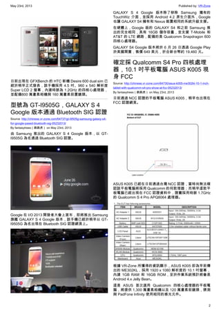May 23rd, 2013 Published by: VR-Zone
2
日前出現在 GFXBench 的 HTC 新機 Desire 600 dual sim 已
經於稍早正式發表，該手機採用 4.5 吋、960 x 540 解析度
Super LCD 2 螢幕，內建時脈為 1.2GHz 的四核心處理器，
並配備800 萬畫素相機與 160 萬畫素前置鏡頭。
型號為 GT-I9505G，GALAXY S 4
Google 版本通過 Bluetooth SIG 認證
Source: http://chinese.vr-zone.com/64737/gt-i9505g-samsung-galaxy-s4-
for-google-pased-bluetooth-sig-05232013/
By fantasytrees（跳跳虎） on May 23rd, 2013
由 Samsung 推出的 GALAXY S 4 Google 版本，以 GT-
I9505G 為名通過 Bluetooth SIG 認證。
Google 在 I/O 2013 開發者大會上宣布，即將推出 Samsung
旗艦 GALAXY S 4 Google 版本，該手機已經於稍早以 GT-
I9505G 為名出現在 Bluetooth SIG 認證網頁上。
GALAXY S 4 Google 版本除了移除 Samsung 獨有的
TouchWiz 介面，並採用 Android 4.2 原生介面外，Google
也讓 GALAXY S4 擁有和 Nexus 裝置相同的系統升級支援。
在硬體上，Google 版的 GALAXY S4 和之前 Samsung 推
出的完全相同，具有 16GB 儲存容量，並支援 T-Mobile 和
AT&T 的 LTE 網路，配備的是 Qualcomm Snapdragon 600
四核心處理器。
GALAXY S4 Google 版本將於 6 月 26 日透過 Google Play
於美國開賣，售價 649 美元，折合新台幣約 19,460 元。
確定採 Qualcomm S4 Pro 四核處理
器，10.1 吋平板電腦 ASUS K005 現
身 FCC
Source: http://chinese.vr-zone.com/64730/asus-k005-me302kl-10-1-inch-
tablet-with-qualcomm-s4-pro-show-at-fcc-05232013/
By fantasytrees（跳跳虎） on May 23rd, 2013
日前通過 NCC 認證的平板電腦 ASUS K005，稍早也出現在
FCC 認證網頁。
ASUS K005 已經在日前通過台灣 NCC 認證，當時尚無法確
認該平板電腦將採用 Qualcomm 的何款理器；而稍早這款平
板電腦已經出現在 FCC 認證資料中，證實採用時脈 1.7GHz
的 Qualcomm S 4 Pro APQ8064 處理器。
根據 VR-Zone 所獲得的資訊顯示，ASUS K005 即為早前傳
出的 ME302KL，採用 1920 x 1080 解析度的 10.1 吋螢幕，
內建 1GB RAM 和 16GB ROM，至於作業系統預計將會是
Android 4.x Jelly Bean。
這是 ASUS 首次選用 Qualcomm 四核心處理器的平板電
腦，將提供 1,300 萬畫素相機以及 120 萬畫素前鏡頭，猜測
與 PadFone Infinity 使用相同的感光元件。
 