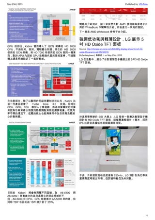 May 23rd, 2013 Published by: VR-Zone
4
GPU 的部分，Kabini 當然導入了 GCN 架構的 HD 8000
GPU，不過你知、我知、獨眼龍也知道，現在的 HD 8000
使用的 GCN 架構，和 HD 7000 所使用的 GCN 是同一種東
西，對於 APU 內部的 GPU 改朝換代當然是相當棒，不過整
體上還是稍微缺乏了一點新鮮感。
在功耗部分，除了以製程的升級來壓制功耗以外，Kabini 比
前一代產品新增了 Turbo Core 3.0 技術。同時在
CPU、GPU、FCH 都加入了感測器，透過相當精密的計算
來控制功耗來最大限度的動態調配有限的運算能量。在使用
率不等的情況下，低載的核心也能夠兼用作為目前高負載核
心的散熱器。
目前的 Kabini 將會有兩種不同型號，為 A6-5400 與
A6-5000；兩者最大的差別還是在於設定時脈的不
同，A6-5400 在 CPU、GPU 時脈都比 A6-5000 來的高，但
同時 TDP 也因此由 15W 提升到了 25W。
簡略的介紹到此，接下來我們先對 AMD 提供做為參考平台
用的 WhiteBook 作簡單的介紹，而後進行一系列的測試。
下一頁是 AMD Whitebook 參考平台介紹。
強調低功耗與輕薄設計，LG 展示 5
吋 HD Oxide TFT 面板
Source: http://chinese.vr-zone.com/64643/lg-display-show-5-inch-hd-
oxide-tft-panel-in-sid-05232013/
By fantasytrees（跳跳虎） on May 23rd, 2013
LG 在活動中，展示了針對智慧型手機推出的 5 吋 HD Oxide
TFT 面板。
於溫哥華舉辦的 SID 大展上，LG 發表一款專為智慧型手機
設計的 HD Oxide TFT 面板，該螢幕邊框僅有 1 毫米，採用
IPS 技術並具備低功耗與超薄等特質。
不過，目前這款面板亮度僅有 250nits，LG 預計在為它帶來
更高亮度時推出市場，但詳細時程仍為未知數。
 