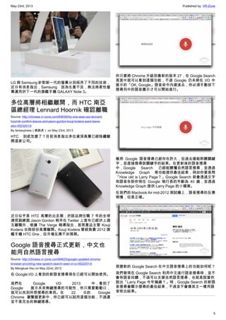 May 23rd, 2013 Published by: VR-Zone
5
LG 與 Samsung 針對新一代的螢幕分別採用了不同的技術，
近日有消息指出，Samsung 因為生產不及，無法將柔性螢
幕運用於下一代的旗艦手機 GALAXY Note 3。
多位高層將相繼離開，而 HTC 南亞
區總經理 Lennard Hoornik 確認離職
Source: http://chinese.vr-zone.com/64639/htc-one-asia-ceo-lennard-
hoornik-confirm-leaves-and-jason-gordon-kouji-kodera-want-leave-
also-05232013/
By fantasytrees（跳跳虎） on May 23rd, 2013
HTC 到底怎麼了？目前消息指出多位資深高層已經陸續離
開這家公司。
近日似乎是 HTC 高層的出走潮；於該品牌任職 7 年的全球
通信副總裁 Jason Gordon 稍早在 Twitter 上宣布已經於上週
五離職外，根據 The Verge 報導指出，首席產品主管 Kouji
Kodera 也與部份高層離開。Kouji Kodera 曾經負責 2012 旗
艦手機 HTC One，但市場反應不如預期。
Google 語音搜尋正式更新，中文也
能用自然語言搜尋
Source: http://chinese.vr-zone.com/64623/google-updated-chrome-
browser-providing-new-speech-search-seen-in-io-05222013/
By Mengkuei Hsu on May 22nd, 2013
在 Google I/O 上看到的新語音搜尋現在已經可以開始使用。
我們在 Google I/O 2013 中，看到了
Google 展示未來無鍵搜尋的可能性，你只需要動動口，
就可以找到所想搜尋的東西。在 22 日的 Google
Chrome 瀏覽器更新中，你已經可以試用這個功能，不過還
並不是完全的無鍵搜尋。
你只要將 Chrome 升級到最新的版本 27，在 Google Search
頁面中就可以看到這個功能，不過 Google 仍未將在 I/O 中
展示的「OK, Google」語音命令內建進去，你必須手動按下
搜尋列中的語音圖示才可以開始進行。
雖然 Google 語音搜尋已經存在許久，但過去僅能聆聽關鍵
字，並直接搜尋該關鍵字的結果。在更新後的語音搜尋
中，Google Search 已經能聽懂自然語言搜尋，並透過
Knowledge Graph 等功能提供最佳結果，例如你要是問
「How old is Larry Page？」Google Search 就會透過文字
和語音告訴你現任 Google 執行長的年齡為 40 歲，並透過
Knowledge Graph 提供 Larry Page 的小檔案。
在我們的 Macbook Air mid-2012 測試機上，語音搜尋的反應
稍慢，但是正確。
那麼新的 Google Search 在中文語音搜尋上的功能如何呢？
我們發現在 Google Search 利用中文進行語音搜尋時，並不
會有語音回饋，不過可以支援自然語言搜尋，也就是說當你
說出「Larry Page 今年幾歲？」時，Google Search 的新語
音搜尋會顯示搜尋的最佳結果，不過並不會像英文一樣用語
音唸出結果。
 