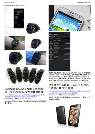 May 23rd, 2013 Published by: VR-Zone
7
By damnfat2000 on May 22nd, 2013
Samsung GALAXY Note 3 效能跑
分，現身 AnTuTu 安兔兔實測數據
Source: http://chinese.vr-zone.com/64574/samsung-galaxy-note-3-with-
android-4-3-benchmark-score-show-at-antutu-05222013/
By fantasytrees（跳跳虎） on May 22nd, 2013
Samsung GALAXY Note 3 效能表現在 AnTuTu 安兔兔資料
庫中曝光。
根據先前訊息指出，Samsung GALAXY Note 3 將會配備
5.99 吋、1920 x 1080 解析度，且採用鑽石像素結構的 Full
HD Super AMOLED 螢幕，內建與 Samsung GALAXY S 4
相同的 1,300 萬畫素相機，系統則為 Android 4.3 Jelly Bean
平台，搭配新一代的 TouchWiz Nature UX 2.0 操作介面。
中低價位平板電腦，Lenovo A1000-
F 通過台灣 NCC 認證
Source: http://chinese.vr-zone.com/64552/lenovo-a1000-f-passed-taiwan-
ncc-will-launch-it-around-this-few-month-05222013/
By fantasytrees（跳跳虎） on May 22nd, 2013
主打中、低價位的平板電腦 Lenovo A1000-F，已經在 21 日
通過 NCC 認證。
 