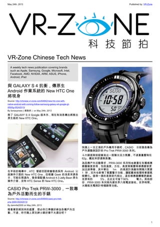 May 24th, 2013 Published by: VR-Zone
1
VR-Zone Chinese Tech News
A weekly tech news publication covering brands
such as Apple, Samsung, Google, Microsoft, Intel,
Facebook, AMD, NVIDIA, ARM, ASUS, iPhone,
Android, iPad
與 GALAXY S 4 抗衡，傳原生
Android 作業系統的 New HTC One
將現身
Source: http://chinese.vr-zone.com/64842/new-htc-one-with-
native-android-with-coming-follow-samsung-galaxy-s4-google-gt-
i9505g-05242013/
By fantasytrees（跳跳虎） on May 24th, 2013
除了 GALAXY S 4 Google 版本外，現在有消息傳出將推出
原生版的 New HTC One。
在早前的報導中，HTC 曾經否認將會發表採用 Android 公
版操作介面的 New HTC One，但根據 Geek 的消息來源表
示，可能在兩週內，發表僅配備 Android 4.3 Jelly Bean 原生
操作介面，沒有 HTC Sense 的 New HTC One。
CASIO Pro Trek PRW-3000，一款專
為戶外活動而生的手錶
Source: http://chinese.vr-zone.com/64845/casio-pro-trek-
prw-3000-05242013/
By damnfat2000 on May 24th, 2013
眼看著即將到來的盛夏，想必你已準備好參加各種戶外活
動…不過，你手腕上那支紳士錶好像不太適合吧？
快換上一支正港的戶外專用手錶吧，CASIO 日前發表專為
戶外運動族設計的 Pro Trek PRW-3000 系列。
斗大錶面與按鈕營造出一股陽光活力氛圍，不過重量壓制在
62g，戴起來舒適無負擔。
為因應戶外活動需求，PRW-3000 系列特地著重在各種感應
器靈敏度表現，包括溫度、方位、高度與氣壓等感應器皆更
加迅速準確，其中單位 1m 的高度計測最快間隔只需要
1 秒，另外也新增了氣壓警示功能，讓配戴者能隨時掌握氣
候變化。值得一提的是與前代相比，這些感應器體積更縮減
至原有的 5%，且足足可省下90% 電力。其他部
份，PRW-3000 系列皆內建世界六局電波接收、世界時間、
太陽能充電與計時碼錶等功能。
 