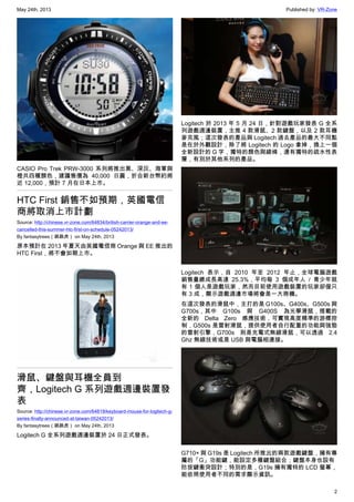 May 24th, 2013 Published by: VR-Zone
2
CASIO Pro Trek PRW-3000 系列將推出黑、深灰、海軍與
橙共四種顏色，建議售價為 40,000 日圓，折合新台幣約將
近 12,000，預計 7 月在日本上市。
HTC First 銷售不如預期，英國電信
商將取消上市計劃
Source: http://chinese.vr-zone.com/64834/british-carrier-orange-and-ee-
cancelled-this-summer-htc-first-on-schedule-05242013/
By fantasytrees（跳跳虎） on May 24th, 2013
原本預計在 2013 年夏天由英國電信商 Orange 與 EE 推出的
HTC First，將不會如期上市。
滑鼠、鍵盤與耳機全員到
齊，Logitech G 系列遊戲週邊裝置發
表
Source: http://chinese.vr-zone.com/64819/keyboard-mouse-for-logitech-g-
series-finally-announced-at-taiwan-05242013/
By fantasytrees（跳跳虎） on May 24th, 2013
Logitech G 全系列遊戲週邊裝置於 24 日正式發表。
Logitech 於 2013 年 5 月 24 日，針對遊戲玩家發表 G 全系
列遊戲週邊裝置，主推 4 款滑鼠、2 款鍵盤，以及 2 款耳機
麥克風；這次發表的產品與 Logitech 過去產品的最大不同點
是在於外觀設計，除了將 Logitech 的 Logo 拿掉，換上一個
全新設計的 G 字，獨特的顏色與線條，還有獨特的疏水性表
層，有別於其他系列的產品。
Logitech 表示，自 2010 年至 2012 年止，全球電腦遊戲
銷售量總成長高達 25.3%，平均每 3 個成年人 / 青少年就
有 1 個人是遊戲玩家，然而目前使用遊戲裝置的玩家卻僅只
有 3 成，顯示遊戲週邊市場將會是一大商機。
在這次發表的滑鼠中，主打的是 G100s、G400s、G500s 與
G700s，其中 G100s 與 G400S 為光學滑鼠，搭載的
全新的 Delta Zero 感應技術，可實現高度精準的游標控
制，G500s 是雷射滑鼠，提供使用者自行配重的功能與強勁
的雷射引擎，G700s 則是充電式無線滑鼠，可以透過 2.4
Ghz 無線技術或是 USB 與電腦相連接。
G710+ 與 G19s 是 Logitech 所推出的兩款遊戲鍵盤，擁有專
屬的「G」功能鍵，能設定多種鍵盤組合；鍵盤本身也設有
防按鍵衝突設計；特別的是，G19s 擁有獨特的 LCD 螢幕，
能依照使用者不同的需求顯示資訊。
 